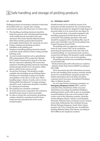 12
6 Safe handling and storage of pickling products
6.1 SAFETY RULES
Pickling products are hazardous substances that must
be handled with care. A good, safe working
environment requires the observance of certain rules:
1. The handling of pickling chemicals should be
limited to persons with a fundamental knowledge
of the health hazards associated with such
chemicals.This means that the Material Safety
Data Sheet and the product label should be
thoroughly studied before the chemicals are used.
2. Eating, smoking and drinking should be
forbidden in the pickling area.
3. Employees handling pickling chemicals should
wash their hands and faces before eating and after
finishing work.
4. An acid-resistant material such as polyethylene
(PE), polypropylene (PP) or polyvinyl chloride
(PVC) plastic should protect all parts of the skin
that are exposed to splashing.This means that
employees handling pickling chemicals (including
during rinsing) should wear a facemask, rubber
gloves, rubber boots and an overall.
5. Avesta First Aid Spray 910 should be readily
available when handling Avesta Pickling Paste/
Gel/Spray for immediate treatment of smaller
acid splashes on the skin or in the eyes. When
handling larger volumes of acids, such as Avesta
Pickling Bath, Hexafluorine® in larger packages
should be used. A physician should be consulted
for subsequent treatment.
6. The pickling area should be ventilated.
7. To avoid unnecessary evaporation, the containers
should be kept closed as much as possible.
8. In order to protect the environment, all pickling
residues should be neutralised and the heavy
metals present separated and sent to waste
treatment plant.
6.2 PERSONAL SAFETY
Health hazards can be avoided by means of air
protection and skin protection. We recommend that
the following measures be adopted if a high degree of
personal safety is to be assured (see also figure 8).
For personal safety, a facemask (equipped with
breathing apparatus) should always be worn in
connection with pickling operations.This mask
should be equipped with a breathing filter, type B
(grey) and a dust filter, type P2, all according to the
Central European Norm (CEN).
The pickling acids are aggressive and can cause
burns by skin-contact.This can be avoided by
protecting all exposed parts of the skin with acid-
resistant clothing. As a personal security measure,
Avesta First Aid Spray 910 should be readily available
at the workplace, in the event of acid splashes.
All pickling chemicals from AvestaPolarit Welding
are provided with:
- Product Information (PI) with reference numbers;
- Material Safety Data Sheets (MSDS) according to
ISO 11000.
These documents give the information necessary
for the safe handling of the product, and they should
always be consulted before using the product. For
further information, the local dealer should be
contacted and if necessary, AvestaPolarit Welding’s
office in Malmö, Sweden.
For non-stop 24-hour emergency assistance, an
Emergency Response Centre (ERC) could be
contacted.They should have all the necessary
information concerning AvestaPolarit Welding's
pickling products and be able to give an immediate
recommendation in the case of an accident. Such
centres exist in the following countries: Australia,
Austria, Belgium, Brazil, Canada, Czech Republic,
Denmark, Finland, France, Germany, Greece, Ireland,
Israel, Italy, Netherlands, New Zealand, Norway,
Poland, Portugal, Singapore, South Africa, Spain,
Sweden, UK, USA. Consult the new AvestaPolarit
Welding Material Safety Data Sheets, according to
ISO 11000, for the telephone numbers.
 