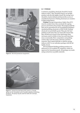 13
Figure 8. Personal protection equipment
6.3 STORAGE
Containers of pickling chemicals should be stored
indoors at 20°C.They should be kept in an upright
position with the lids tightly closed.The storage area
should be clearly defined and beyond the access of
unauthorised persons. Pickling chemicals are sensitive
to high temperatures.
Caution: Storage temperatures higher than 45°C
must be avoided since they accelerate the ageing
process and destroy the product.The longest shelf life
that can be guaranteed for all AvestaPolarit Welding’s
standard pickling chemicals is ONEYEAR. Pickling
chemicals are perishable goods.They give the best
pickling result when they are fresh.This means that
they should not be kept on the shelf longer than
necessary, and it is better to buy less each time than
more occasionally.Their composition and pickling
activity alters and decreases with time and heat
exposure.Their stated shelf life is valid for storage
indoors at 20°C in an unbroken package with the lid
tightly closed.
All AvestaPolarit Welding pickling products are
delivered in UN-certified, PE containers, which are
approved for hazardous goods. All packages are made
using exclusively recyclable materials.
Figure 9. Avesta First Aid Spray 910 comes in a handy
spray can for immediate use on smaller splashes of pickling
products. The spray may be used for both skin and eye
treatment.
 