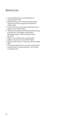 14
1. ”Avesta Sheffield Corrosion Handbook for
Stainless Steels” 1999.
2. ”Standard Practice for Cleaning and Descaling
Stainless Steel Parts, Equipment and Systems”
ASTM A-380.
3. ”Code of Practice for Cleaning and Preparation of
Metal Surfaces” BSI CP 3012.
4. ”Rahmenvorschrift für die Oberflächenbehandlung
austenitischer CrNi-Stähle, Chromstähle,
Nickellegierungen”, KWU Arbeitsvorschrift
RE-AVS 8.
5. ”Beizen von nichtrostenden austenitischen
Stählen”, Hoechst AG, Praxis WN 87-0417.
6. ”Traitement de Surface”, Framatome RCCM F-5000-
6000.
7. ”Cleaning & Maintenance. An Owner’s Manual for
Stainless Steel in ChemicalTankers” by B. Leffler,
AvestaPolarit AB.
References
 