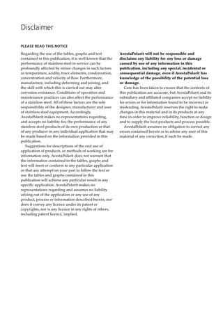 PLEASE READ THIS NOTICE
Regarding the use of the tables, graphs and text
contained in this publication, it is well known that the
performance of stainless steel in service can be
profoundly affected by minor changes in such factors
as temperature, acidity, trace elements, condensation,
concentration and velocity of flow. Furthermore,
manufacture, including deforming and joining, and
the skill with which this is carried out may alter
corrosion resistance. Conditions of operation and
maintenance practices can also affect the performance
of a stainless steel. All of these factors are the sole
responsibility of the designer, manufacturer and user
of stainless steel equipment. Accordingly,
AvestaPolarit makes no representations regarding,
and accepts no liability for, the performance of any
stainless steel products of its own production or that
of any producer in any individual application that may
be made based on the information provided in this
publication.
Suggestions for descriptions of the end use of
application of products, or methods of working are for
information only. AvestaPolarit does not warrant that
the information contained in the tables, graphs and
text will meet or conform to any particular application
or that any attempt on your part to follow the text or
use the tables and graphs contained in this
publication will achieve any particular result in any
specific application. AvestaPolarit makes no
representations regarding and assumes no liability
arising out of the application or any use of any
product, process or information described herein, nor
does it convey any licence under its patent or
copyrights, nor is any licence in any rights of others,
including patent licence, implied.
Disclaimer
AvestaPolarit will not be responsible and
disclaims any liability for any loss or damage
caused by use of any information in this
publication, including any special, incidental or
consequential damage, even if AvestaPolarit has
knowledge of the possibility of the potential loss
or damage.
Care has been taken to ensure that the contents of
this publication are accurate, but AvestaPolarit and its
subsidiary and affiliated companies accept no liability
for errors or for information found to be incorrect or
misleading. AvestaPolarit reserves the right to make
changes in this material and in its products at any
time in order to improve reliability, function or design
and to supply the best products and process possible.
AvestaPolarit assumes no obligation to correct any
errors contained herein or to advise any user of this
material of any correction, if such be made.
 