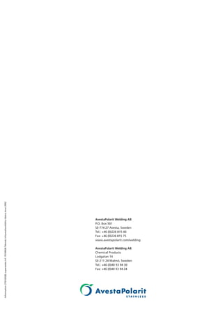 AvestaPolarit Welding AB
P.O. Box 501
SE-774 27 Avesta, Sweden
Tel.: +46 (0)226 815 00
Fax: +46 (0)226 815 75
www.avestapolarit.com/welding
AvestaPolarit Welding AB
Chemical Products
Lodgatan 14
SE-211 24 Malmö, Sweden
Tel.: +46 (0)40 93 94 30
Fax: +46 (0)40 93 94 24
Information270102GB;supersedesinf.70100GBTekniskinformation/EditaVästraAros2002
 