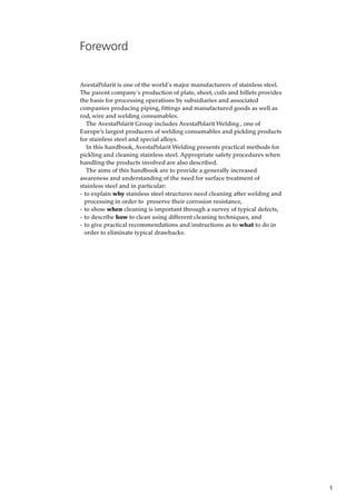1
Foreword
AvestaPolarit is one of the world´s major manufacturers of stainless steel.
The parent company´s production of plate, sheet, coils and billets provides
the basis for processing operations by subsidiaries and associated
companies producing piping, fittings and manufactured goods as well as
rod, wire and welding consumables.
The AvestaPolarit Group includes AvestaPolarit Welding , one of
Europe’s largest producers of welding consumables and pickling products
for stainless steel and special alloys.
In this handbook, AvestaPolarit Welding presents practical methods for
pickling and cleaning stainless steel. Appropriate safety procedures when
handling the products involved are also described.
The aims of this handbook are to provide a generally increased
awareness and understanding of the need for surface treatment of
stainless steel and in particular:
- to explain why stainless steel structures need cleaning after welding and
processing in order to preserve their corrosion resistance,
- to show when cleaning is important through a survey of typical defects,
- to describe how to clean using different cleaning techniques, and
- to give practical recommendations and instructions as to what to do in
order to eliminate typical drawbacks.
 