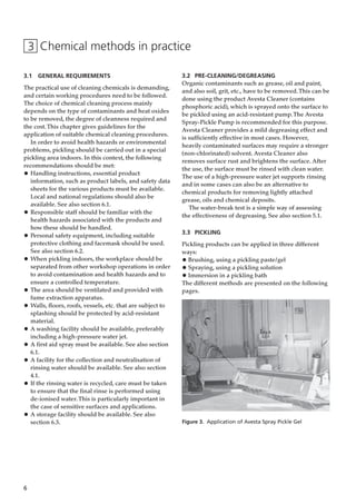 6
3 Chemical methods in practice
3.1 GENERAL REQUIREMENTS
The practical use of cleaning chemicals is demanding,
and certain working procedures need to be followed.
The choice of chemical cleaning process mainly
depends on the type of contaminants and heat oxides
to be removed, the degree of cleanness required and
the cost.This chapter gives guidelines for the
application of suitable chemical cleaning procedures.
In order to avoid health hazards or environmental
problems, pickling should be carried out in a special
pickling area indoors. In this context, the following
recommendations should be met:
• Handling instructions, essential product
information, such as product labels, and safety data
sheets for the various products must be available.
Local and national regulations should also be
available. See also section 6.1.
• Responsible staff should be familiar with the
health hazards associated with the products and
how these should be handled.
• Personal safety equipment, including suitable
protective clothing and facemask should be used.
See also section 6.2.
• When pickling indoors, the workplace should be
separated from other workshop operations in order
to avoid contamination and health hazards and to
ensure a controlled temperature.
• The area should be ventilated and provided with
fume extraction apparatus.
• Walls, floors, roofs, vessels, etc. that are subject to
splashing should be protected by acid-resistant
material.
• A washing facility should be available, preferably
including a high-pressure water jet.
• A first aid spray must be available. See also section
6.1.
• A facility for the collection and neutralisation of
rinsing water should be available. See also section
4.1.
• If the rinsing water is recycled, care must be taken
to ensure that the final rinse is performed using
de-ionised water.This is particularly important in
the case of sensitive surfaces and applications.
• A storage facility should be available. See also
section 6.3.
3.2 PRE-CLEANING/DEGREASING
Organic contaminants such as grease, oil and paint,
and also soil, grit, etc., have to be removed.This can be
done using the product Avesta Cleaner (contains
phosphoric acid), which is sprayed onto the surface to
be pickled using an acid-resistant pump.The Avesta
Spray-Pickle Pump is recommended for this purpose.
Avesta Cleaner provides a mild degreasing effect and
is sufficiently effective in most cases. However,
heavily contaminated surfaces may require a stronger
(non-chlorinated) solvent. Avesta Cleaner also
removes surface rust and brightens the surface. After
the use, the surface must be rinsed with clean water.
The use of a high-pressure water jet supports rinsing
and in some cases can also be an alternative to
chemical products for removing lightly attached
grease, oils and chemical deposits.
The water-break test is a simple way of assessing
the effectiveness of degreasing. See also section 5.1.
3.3 PICKLING
Pickling products can be applied in three different
ways:
• Brushing, using a pickling paste/gel
• Spraying, using a pickling solution
• Immersion in a pickling bath
The different methods are presented on the following
pages.
Figure 3. Application of Avesta Spray Pickle Gel
 