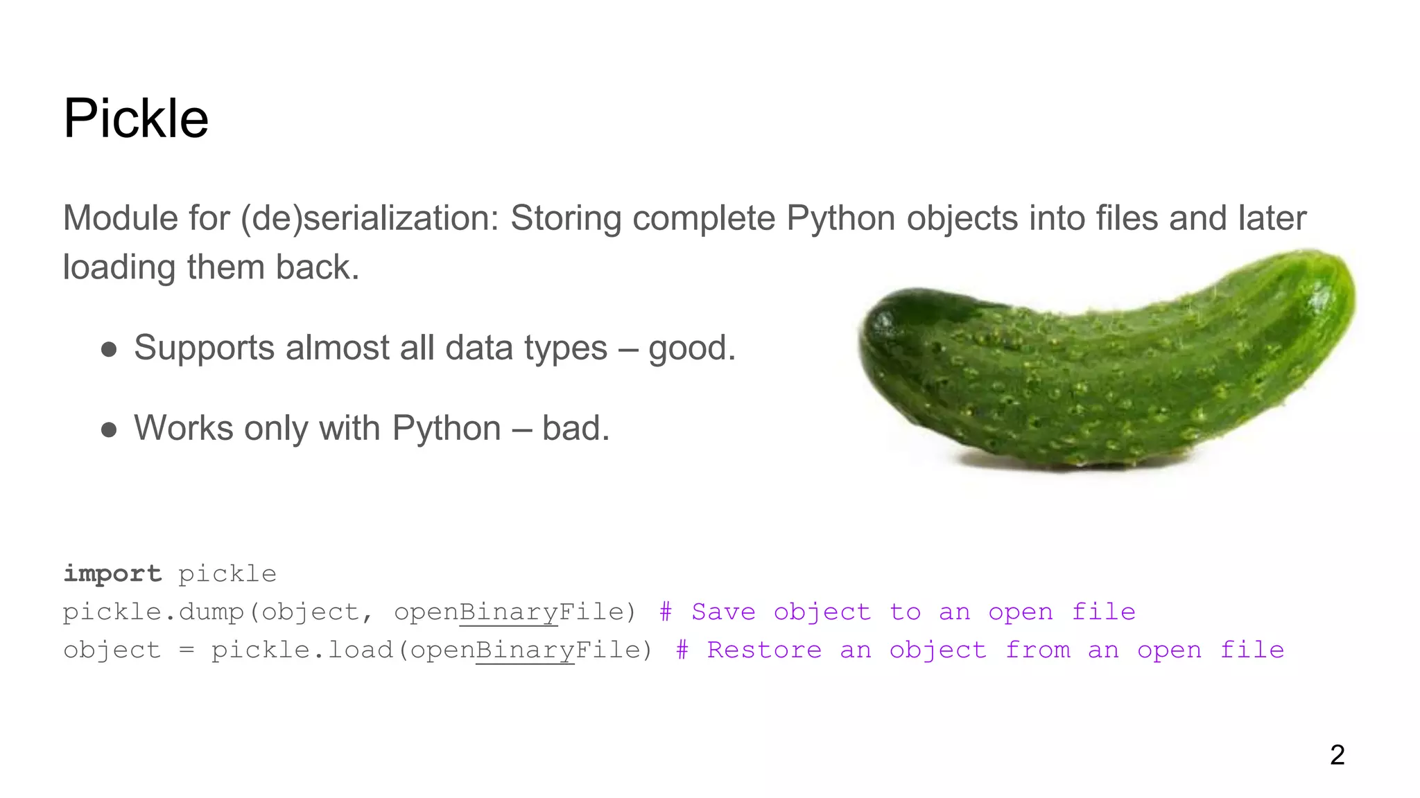 Pickle
Module for (de)serialization: Storing complete Python objects into files and later
loading them back.
● Supports almost all data types – good.
● Works only with Python – bad.
import pickle
pickle.dump(object, openBinaryFile) # Save object to an open file
object = pickle.load(openBinaryFile) # Restore an object from an open file
2
 