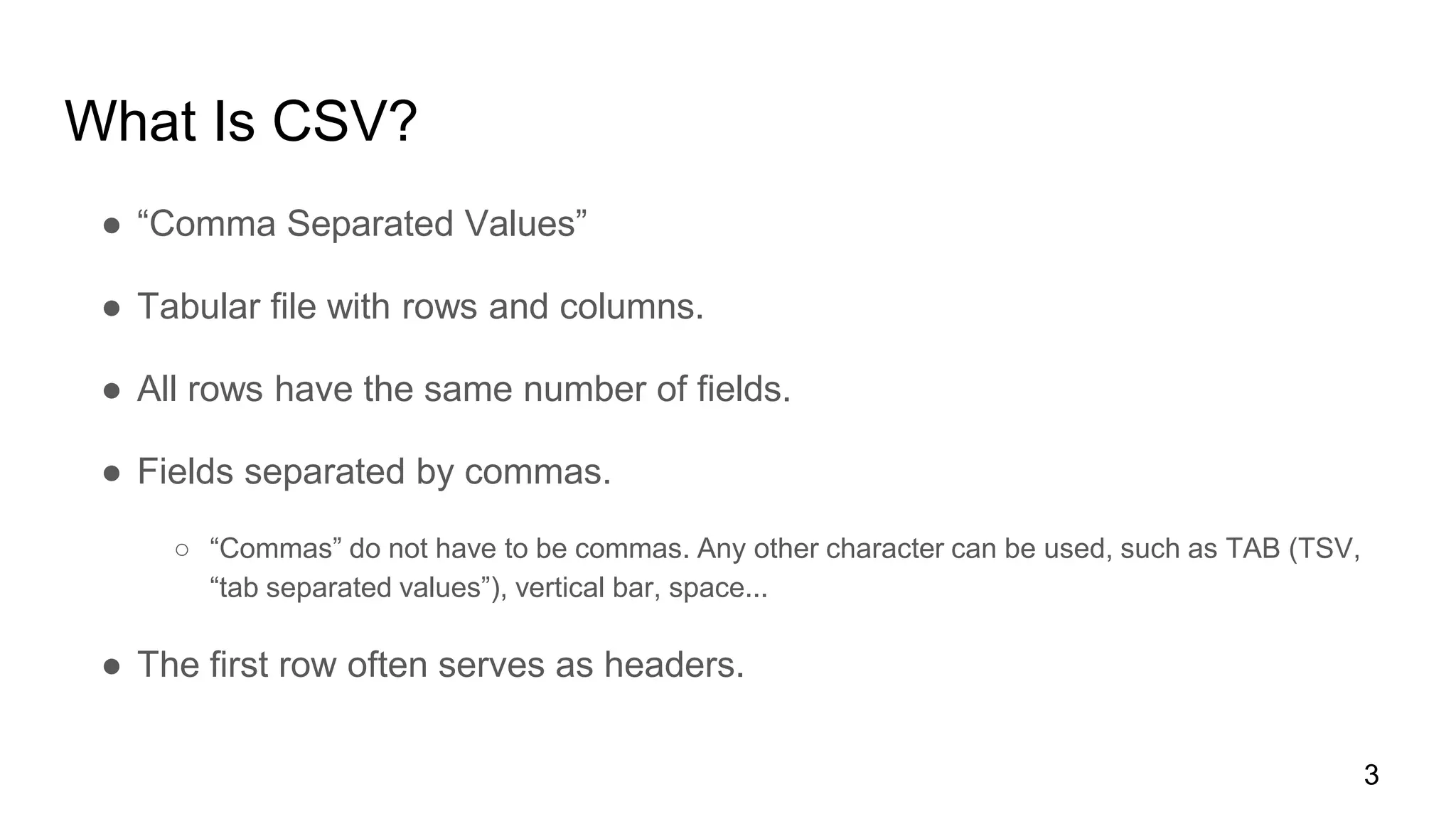 What Is CSV?
● “Comma Separated Values”
● Tabular file with rows and columns.
● All rows have the same number of fields.
● Fields separated by commas.
○ “Commas” do not have to be commas. Any other character can be used, such as TAB (TSV,
“tab separated values”), vertical bar, space...
● The first row often serves as headers.
3
 