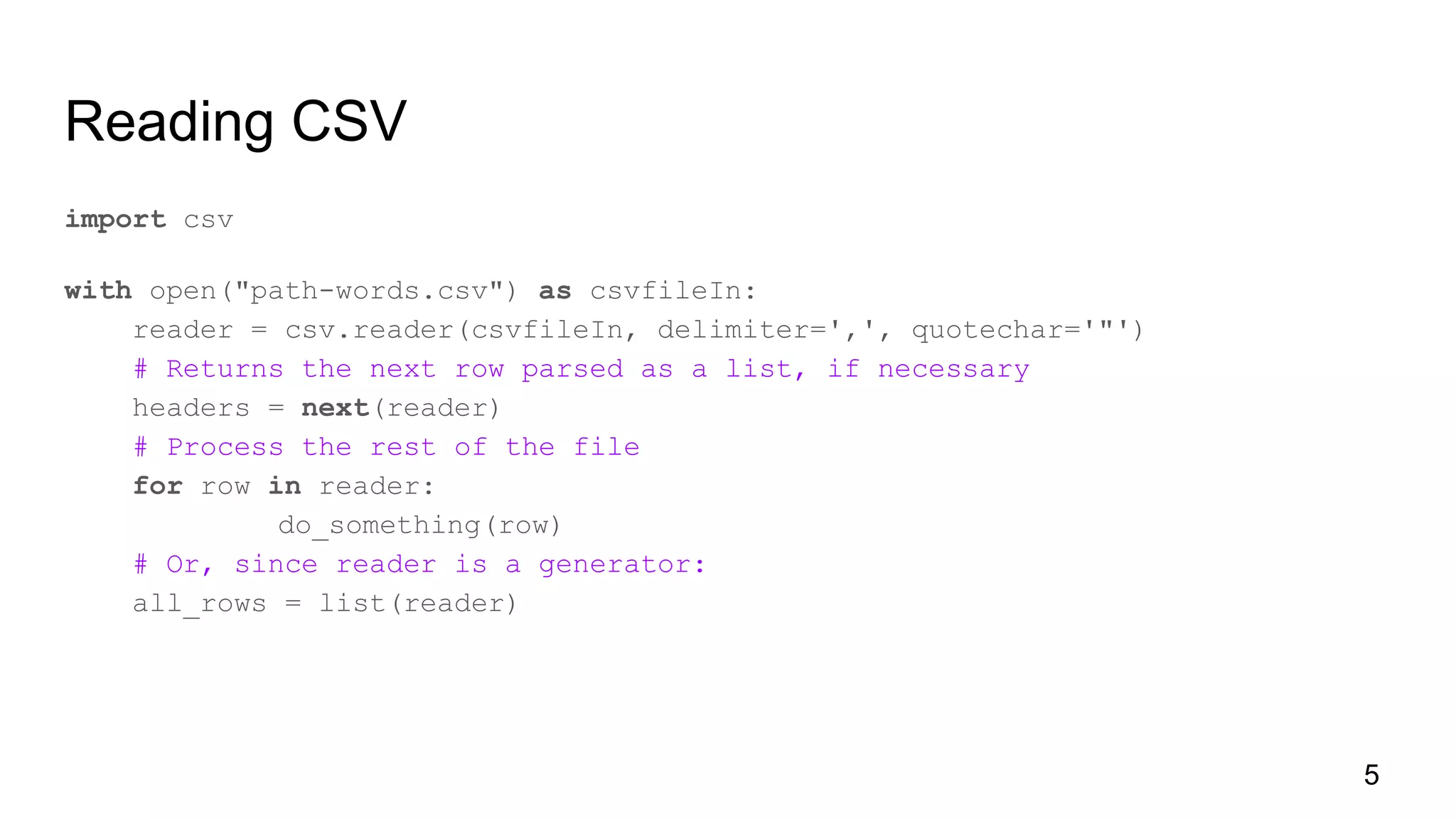 Reading CSV
import csv
with open("path-words.csv") as csvfileIn:
reader = csv.reader(csvfileIn, delimiter=',', quotechar='"')
# Returns the next row parsed as a list, if necessary
headers = next(reader)
# Process the rest of the file
for row in reader:
do_something(row)
# Or, since reader is a generator:
all_rows = list(reader)
5
 