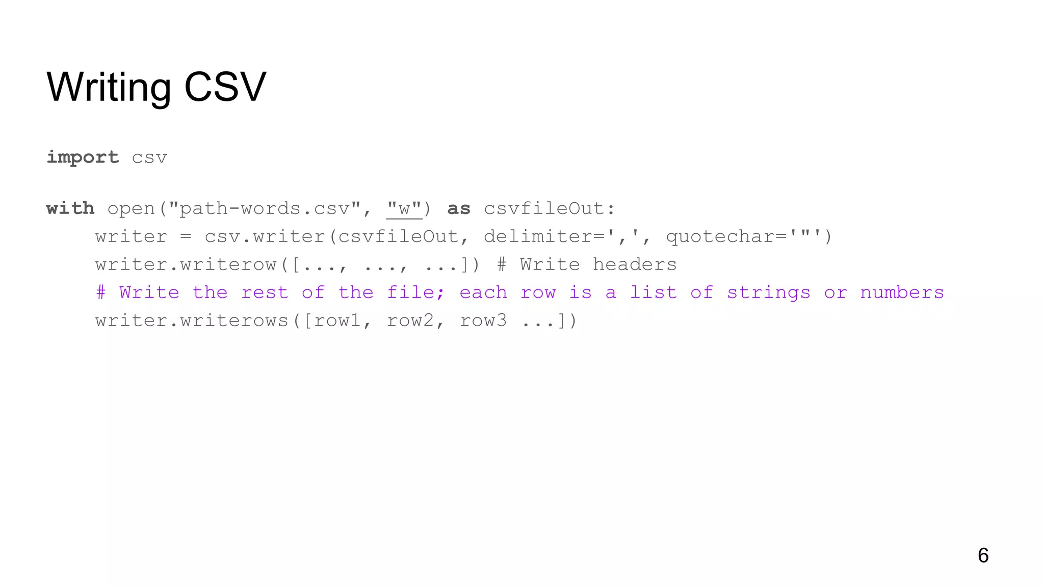Writing CSV
import csv
with open("path-words.csv", "w") as csvfileOut:
writer = csv.writer(csvfileOut, delimiter=',', quotechar='"')
writer.writerow([..., ..., ...]) # Write headers
# Write the rest of the file; each row is a list of strings or numbers
writer.writerows([row1, row2, row3 ...])
6
 