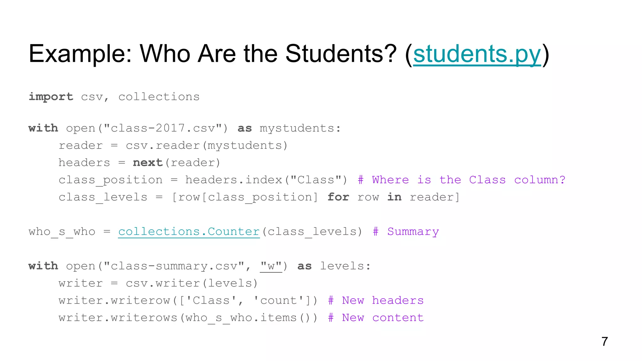 Example: Who Are the Students? (students.py)
import csv, collections
with open("class-2017.csv") as mystudents:
reader = csv.reader(mystudents)
headers = next(reader)
class_position = headers.index("Class") # Where is the Class column?
class_levels = [row[class_position] for row in reader]
who_s_who = collections.Counter(class_levels) # Summary
with open("class-summary.csv", "w") as levels:
writer = csv.writer(levels)
writer.writerow(['Class', 'count']) # New headers
writer.writerows(who_s_who.items()) # New content
7
 