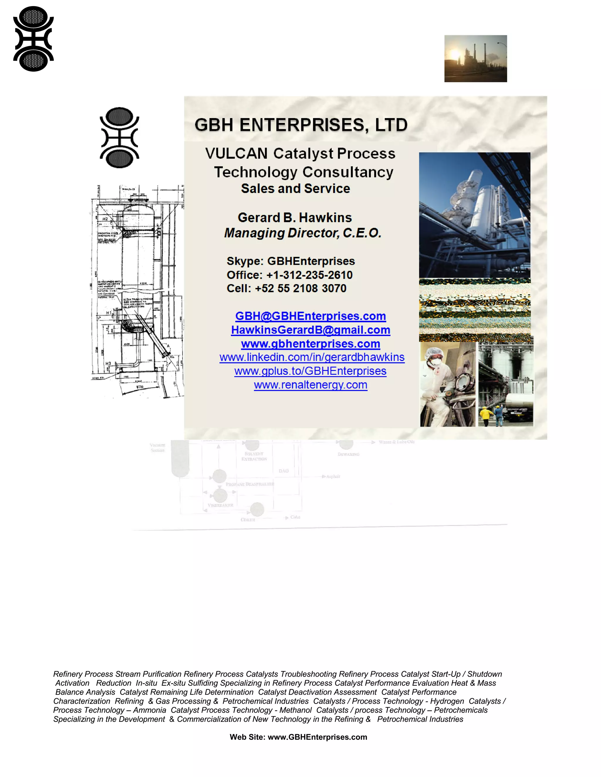Refinery Process Stream Purification Refinery Process Catalysts Troubleshooting Refinery Process Catalyst Start-Up / Shutdown
Activation Reduction In-situ Ex-situ Sulfiding Specializing in Refinery Process Catalyst Performance Evaluation Heat & Mass
Balance Analysis Catalyst Remaining Life Determination Catalyst Deactivation Assessment Catalyst Performance
Characterization Refining & Gas Processing & Petrochemical Industries Catalysts / Process Technology - Hydrogen Catalysts /
Process Technology – Ammonia Catalyst Process Technology - Methanol Catalysts / process Technology – Petrochemicals
Specializing in the Development & Commercialization of New Technology in the Refining & Petrochemical Industries
Web Site: www.GBHEnterprises.com
 