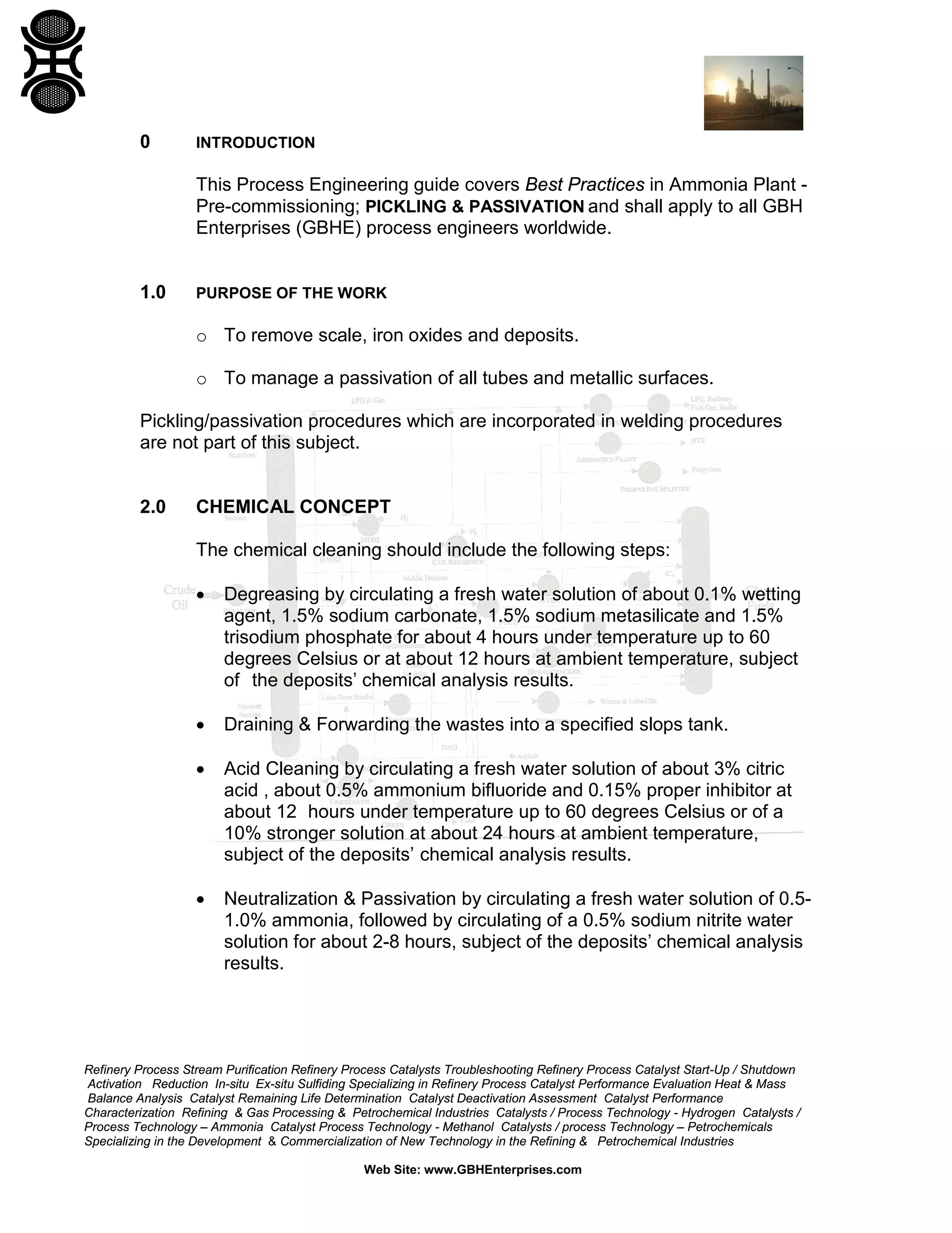 Refinery Process Stream Purification Refinery Process Catalysts Troubleshooting Refinery Process Catalyst Start-Up / Shutdown
Activation Reduction In-situ Ex-situ Sulfiding Specializing in Refinery Process Catalyst Performance Evaluation Heat & Mass
Balance Analysis Catalyst Remaining Life Determination Catalyst Deactivation Assessment Catalyst Performance
Characterization Refining & Gas Processing & Petrochemical Industries Catalysts / Process Technology - Hydrogen Catalysts /
Process Technology – Ammonia Catalyst Process Technology - Methanol Catalysts / process Technology – Petrochemicals
Specializing in the Development & Commercialization of New Technology in the Refining & Petrochemical Industries
Web Site: www.GBHEnterprises.com
0 INTRODUCTION
This Process Engineering guide covers Best Practices in Ammonia Plant -
Pre-commissioning; PICKLING & PASSIVATION and shall apply to all GBH
Enterprises (GBHE) process engineers worldwide.
1.0 PURPOSE OF THE WORK
o To remove scale, iron oxides and deposits.
o To manage a passivation of all tubes and metallic surfaces.
Pickling/passivation procedures which are incorporated in welding procedures
are not part of this subject.
2.0 CHEMICAL CONCEPT
The chemical cleaning should include the following steps:
• Degreasing by circulating a fresh water solution of about 0.1% wetting
agent, 1.5% sodium carbonate, 1.5% sodium metasilicate and 1.5%
trisodium phosphate for about 4 hours under temperature up to 60
degrees Celsius or at about 12 hours at ambient temperature, subject
of the deposits’ chemical analysis results.
• Draining & Forwarding the wastes into a specified slops tank.
• Acid Cleaning by circulating a fresh water solution of about 3% citric
acid , about 0.5% ammonium bifluoride and 0.15% proper inhibitor at
about 12 hours under temperature up to 60 degrees Celsius or of a
10% stronger solution at about 24 hours at ambient temperature,
subject of the deposits’ chemical analysis results.
• Neutralization & Passivation by circulating a fresh water solution of 0.5-
1.0% ammonia, followed by circulating of a 0.5% sodium nitrite water
solution for about 2-8 hours, subject of the deposits’ chemical analysis
results.
 