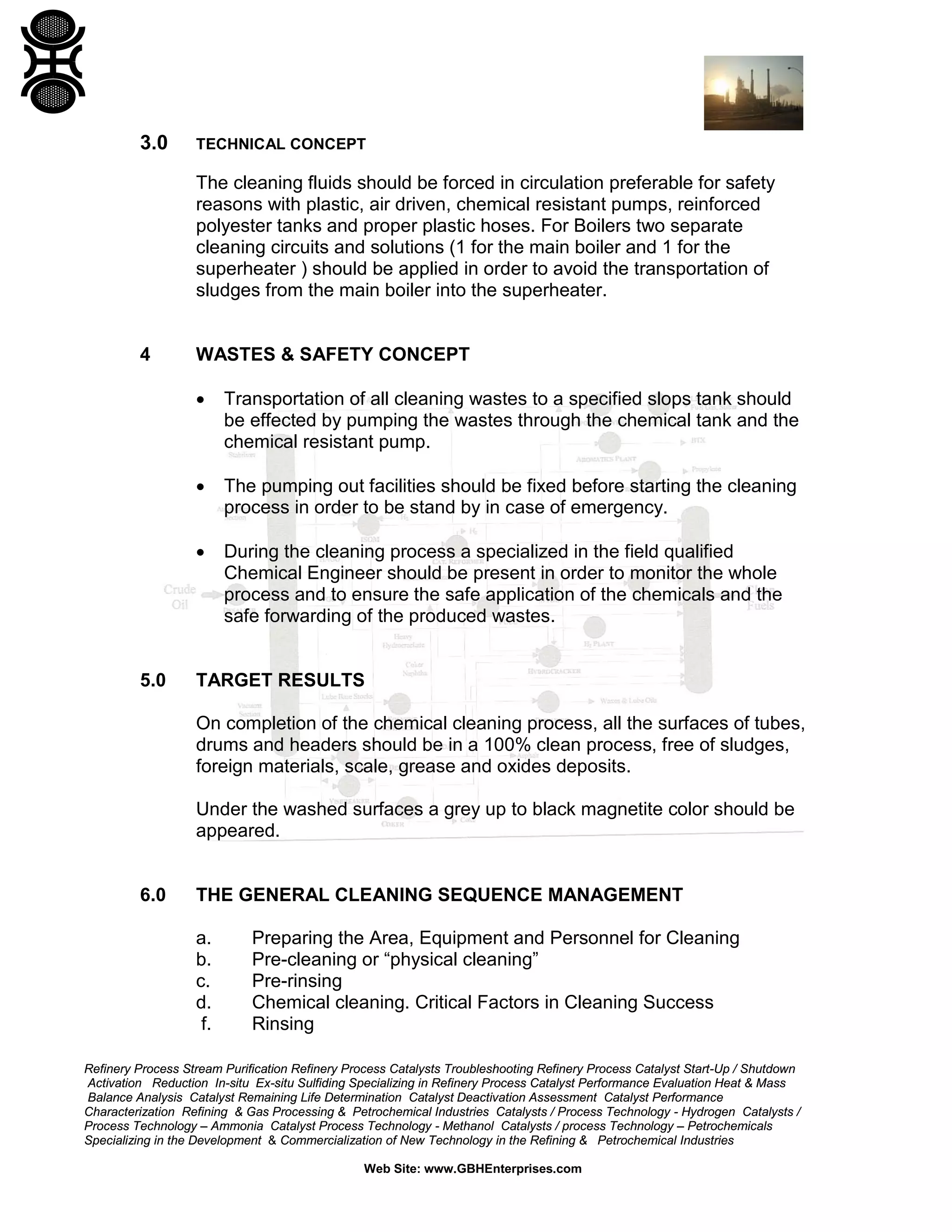Refinery Process Stream Purification Refinery Process Catalysts Troubleshooting Refinery Process Catalyst Start-Up / Shutdown
Activation Reduction In-situ Ex-situ Sulfiding Specializing in Refinery Process Catalyst Performance Evaluation Heat & Mass
Balance Analysis Catalyst Remaining Life Determination Catalyst Deactivation Assessment Catalyst Performance
Characterization Refining & Gas Processing & Petrochemical Industries Catalysts / Process Technology - Hydrogen Catalysts /
Process Technology – Ammonia Catalyst Process Technology - Methanol Catalysts / process Technology – Petrochemicals
Specializing in the Development & Commercialization of New Technology in the Refining & Petrochemical Industries
Web Site: www.GBHEnterprises.com
3.0 TECHNICAL CONCEPT
The cleaning fluids should be forced in circulation preferable for safety
reasons with plastic, air driven, chemical resistant pumps, reinforced
polyester tanks and proper plastic hoses. For Boilers two separate
cleaning circuits and solutions (1 for the main boiler and 1 for the
superheater ) should be applied in order to avoid the transportation of
sludges from the main boiler into the superheater.
4 WASTES & SAFETY CONCEPT
• Transportation of all cleaning wastes to a specified slops tank should
be effected by pumping the wastes through the chemical tank and the
chemical resistant pump.
• The pumping out facilities should be fixed before starting the cleaning
process in order to be stand by in case of emergency.
• During the cleaning process a specialized in the field qualified
Chemical Engineer should be present in order to monitor the whole
process and to ensure the safe application of the chemicals and the
safe forwarding of the produced wastes.
5.0 TARGET RESULTS
On completion of the chemical cleaning process, all the surfaces of tubes,
drums and headers should be in a 100% clean process, free of sludges,
foreign materials, scale, grease and oxides deposits.
Under the washed surfaces a grey up to black magnetite color should be
appeared.
6.0 THE GENERAL CLEANING SEQUENCE MANAGEMENT
a. Preparing the Area, Equipment and Personnel for Cleaning
b. Pre-cleaning or “physical cleaning”
c. Pre-rinsing
d. Chemical cleaning. Critical Factors in Cleaning Success
f. Rinsing
 