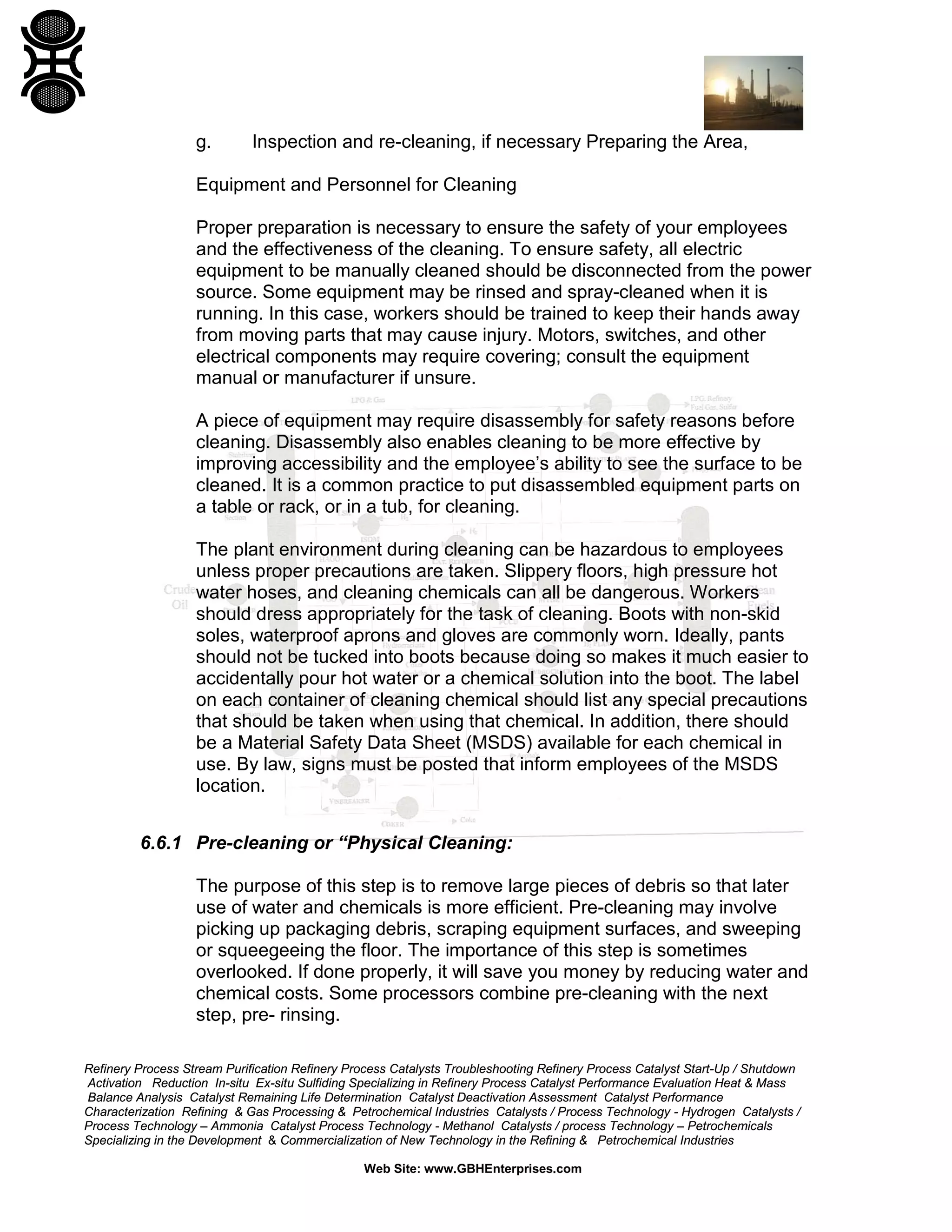 Refinery Process Stream Purification Refinery Process Catalysts Troubleshooting Refinery Process Catalyst Start-Up / Shutdown
Activation Reduction In-situ Ex-situ Sulfiding Specializing in Refinery Process Catalyst Performance Evaluation Heat & Mass
Balance Analysis Catalyst Remaining Life Determination Catalyst Deactivation Assessment Catalyst Performance
Characterization Refining & Gas Processing & Petrochemical Industries Catalysts / Process Technology - Hydrogen Catalysts /
Process Technology – Ammonia Catalyst Process Technology - Methanol Catalysts / process Technology – Petrochemicals
Specializing in the Development & Commercialization of New Technology in the Refining & Petrochemical Industries
Web Site: www.GBHEnterprises.com
g. Inspection and re-cleaning, if necessary Preparing the Area,
Equipment and Personnel for Cleaning
Proper preparation is necessary to ensure the safety of your employees
and the effectiveness of the cleaning. To ensure safety, all electric
equipment to be manually cleaned should be disconnected from the power
source. Some equipment may be rinsed and spray-cleaned when it is
running. In this case, workers should be trained to keep their hands away
from moving parts that may cause injury. Motors, switches, and other
electrical components may require covering; consult the equipment
manual or manufacturer if unsure.
A piece of equipment may require disassembly for safety reasons before
cleaning. Disassembly also enables cleaning to be more effective by
improving accessibility and the employee’s ability to see the surface to be
cleaned. It is a common practice to put disassembled equipment parts on
a table or rack, or in a tub, for cleaning.
The plant environment during cleaning can be hazardous to employees
unless proper precautions are taken. Slippery floors, high pressure hot
water hoses, and cleaning chemicals can all be dangerous. Workers
should dress appropriately for the task of cleaning. Boots with non-skid
soles, waterproof aprons and gloves are commonly worn. Ideally, pants
should not be tucked into boots because doing so makes it much easier to
accidentally pour hot water or a chemical solution into the boot. The label
on each container of cleaning chemical should list any special precautions
that should be taken when using that chemical. In addition, there should
be a Material Safety Data Sheet (MSDS) available for each chemical in
use. By law, signs must be posted that inform employees of the MSDS
location.
6.6.1 Pre-cleaning or “Physical Cleaning:
The purpose of this step is to remove large pieces of debris so that later
use of water and chemicals is more efficient. Pre-cleaning may involve
picking up packaging debris, scraping equipment surfaces, and sweeping
or squeegeeing the floor. The importance of this step is sometimes
overlooked. If done properly, it will save you money by reducing water and
chemical costs. Some processors combine pre-cleaning with the next
step, pre- rinsing.
 