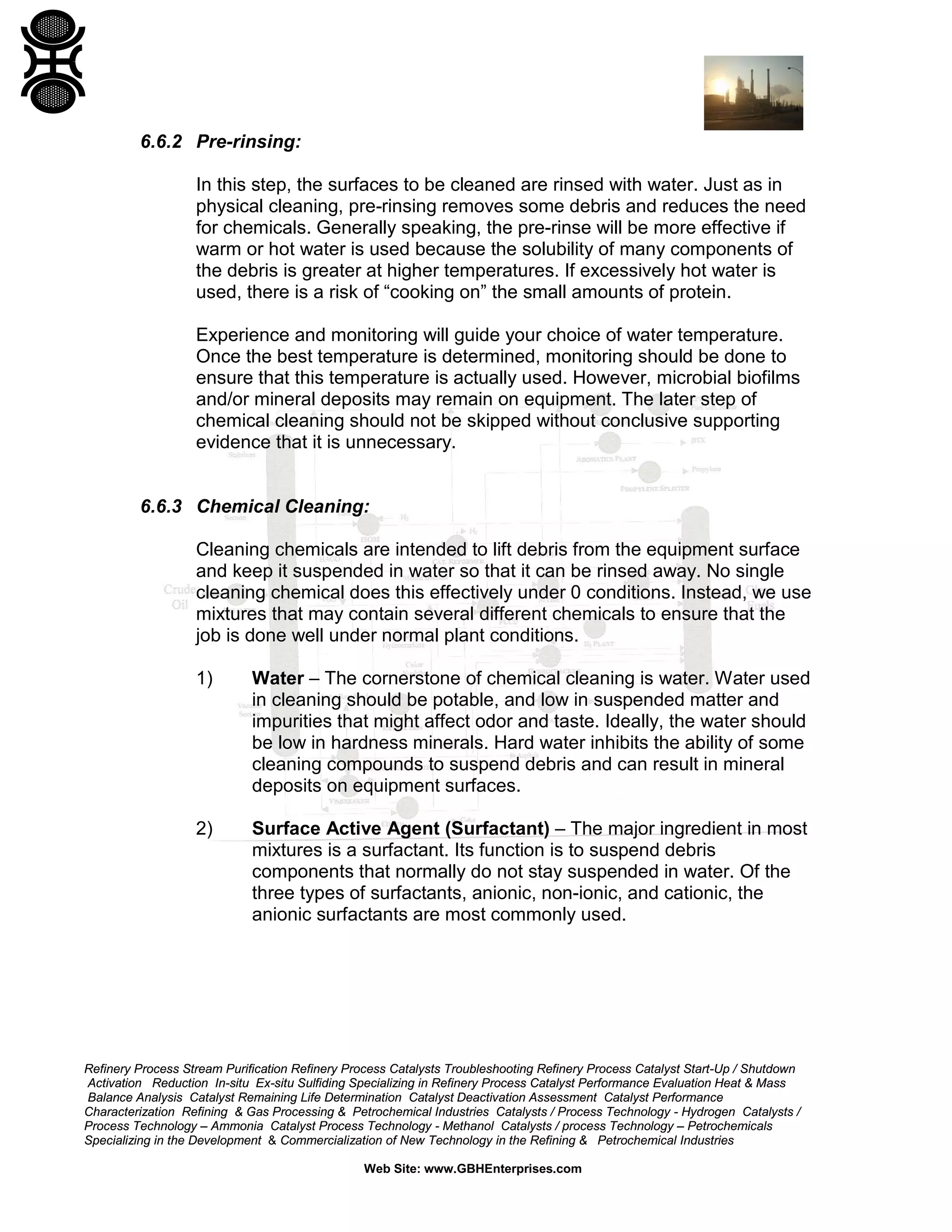Refinery Process Stream Purification Refinery Process Catalysts Troubleshooting Refinery Process Catalyst Start-Up / Shutdown
Activation Reduction In-situ Ex-situ Sulfiding Specializing in Refinery Process Catalyst Performance Evaluation Heat & Mass
Balance Analysis Catalyst Remaining Life Determination Catalyst Deactivation Assessment Catalyst Performance
Characterization Refining & Gas Processing & Petrochemical Industries Catalysts / Process Technology - Hydrogen Catalysts /
Process Technology – Ammonia Catalyst Process Technology - Methanol Catalysts / process Technology – Petrochemicals
Specializing in the Development & Commercialization of New Technology in the Refining & Petrochemical Industries
Web Site: www.GBHEnterprises.com
6.6.2 Pre-rinsing:
In this step, the surfaces to be cleaned are rinsed with water. Just as in
physical cleaning, pre-rinsing removes some debris and reduces the need
for chemicals. Generally speaking, the pre-rinse will be more effective if
warm or hot water is used because the solubility of many components of
the debris is greater at higher temperatures. If excessively hot water is
used, there is a risk of “cooking on” the small amounts of protein.
Experience and monitoring will guide your choice of water temperature.
Once the best temperature is determined, monitoring should be done to
ensure that this temperature is actually used. However, microbial biofilms
and/or mineral deposits may remain on equipment. The later step of
chemical cleaning should not be skipped without conclusive supporting
evidence that it is unnecessary.
6.6.3 Chemical Cleaning:
Cleaning chemicals are intended to lift debris from the equipment surface
and keep it suspended in water so that it can be rinsed away. No single
cleaning chemical does this effectively under 0 conditions. Instead, we use
mixtures that may contain several different chemicals to ensure that the
job is done well under normal plant conditions.
1) Water – The cornerstone of chemical cleaning is water. Water used
in cleaning should be potable, and low in suspended matter and
impurities that might affect odor and taste. Ideally, the water should
be low in hardness minerals. Hard water inhibits the ability of some
cleaning compounds to suspend debris and can result in mineral
deposits on equipment surfaces.
2) Surface Active Agent (Surfactant) – The major ingredient in most
mixtures is a surfactant. Its function is to suspend debris
components that normally do not stay suspended in water. Of the
three types of surfactants, anionic, non-ionic, and cationic, the
anionic surfactants are most commonly used.
 