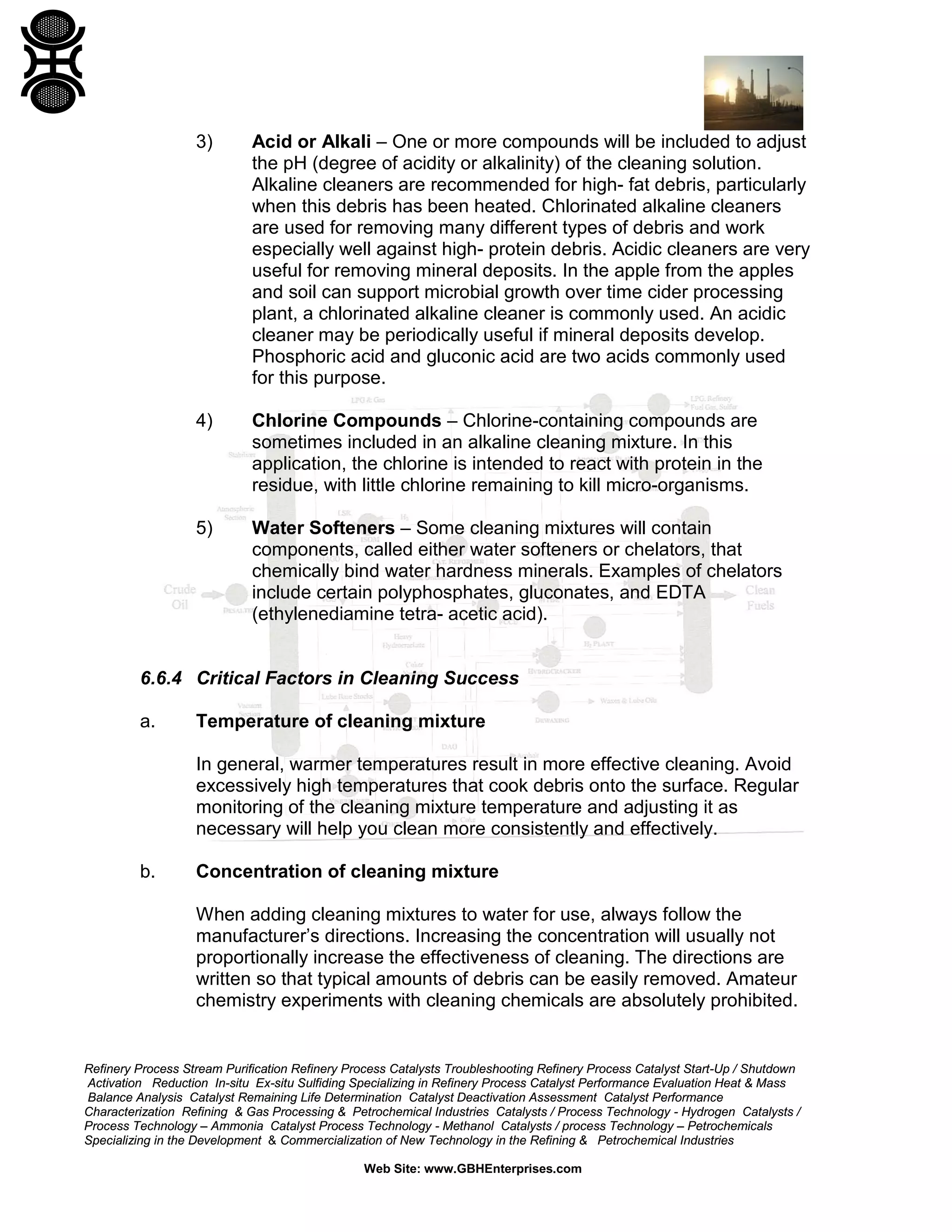 Refinery Process Stream Purification Refinery Process Catalysts Troubleshooting Refinery Process Catalyst Start-Up / Shutdown
Activation Reduction In-situ Ex-situ Sulfiding Specializing in Refinery Process Catalyst Performance Evaluation Heat & Mass
Balance Analysis Catalyst Remaining Life Determination Catalyst Deactivation Assessment Catalyst Performance
Characterization Refining & Gas Processing & Petrochemical Industries Catalysts / Process Technology - Hydrogen Catalysts /
Process Technology – Ammonia Catalyst Process Technology - Methanol Catalysts / process Technology – Petrochemicals
Specializing in the Development & Commercialization of New Technology in the Refining & Petrochemical Industries
Web Site: www.GBHEnterprises.com
3) Acid or Alkali – One or more compounds will be included to adjust
the pH (degree of acidity or alkalinity) of the cleaning solution.
Alkaline cleaners are recommended for high- fat debris, particularly
when this debris has been heated. Chlorinated alkaline cleaners
are used for removing many different types of debris and work
especially well against high- protein debris. Acidic cleaners are very
useful for removing mineral deposits. In the apple from the apples
and soil can support microbial growth over time cider processing
plant, a chlorinated alkaline cleaner is commonly used. An acidic
cleaner may be periodically useful if mineral deposits develop.
Phosphoric acid and gluconic acid are two acids commonly used
for this purpose.
4) Chlorine Compounds – Chlorine-containing compounds are
sometimes included in an alkaline cleaning mixture. In this
application, the chlorine is intended to react with protein in the
residue, with little chlorine remaining to kill micro-organisms.
5) Water Softeners – Some cleaning mixtures will contain
components, called either water softeners or chelators, that
chemically bind water hardness minerals. Examples of chelators
include certain polyphosphates, gluconates, and EDTA
(ethylenediamine tetra- acetic acid).
6.6.4 Critical Factors in Cleaning Success
a. Temperature of cleaning mixture
In general, warmer temperatures result in more effective cleaning. Avoid
excessively high temperatures that cook debris onto the surface. Regular
monitoring of the cleaning mixture temperature and adjusting it as
necessary will help you clean more consistently and effectively.
b. Concentration of cleaning mixture
When adding cleaning mixtures to water for use, always follow the
manufacturer’s directions. Increasing the concentration will usually not
proportionally increase the effectiveness of cleaning. The directions are
written so that typical amounts of debris can be easily removed. Amateur
chemistry experiments with cleaning chemicals are absolutely prohibited.
 