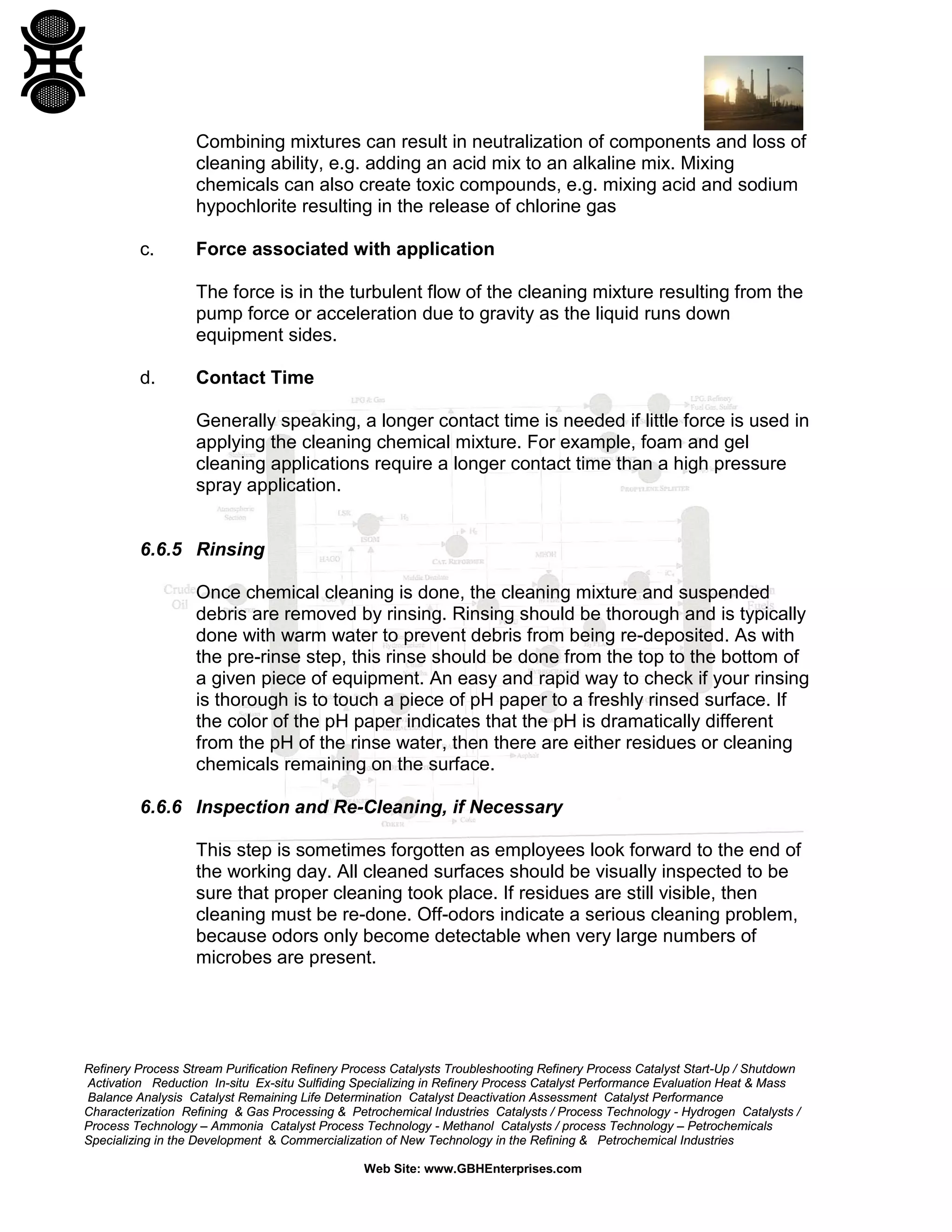 Refinery Process Stream Purification Refinery Process Catalysts Troubleshooting Refinery Process Catalyst Start-Up / Shutdown
Activation Reduction In-situ Ex-situ Sulfiding Specializing in Refinery Process Catalyst Performance Evaluation Heat & Mass
Balance Analysis Catalyst Remaining Life Determination Catalyst Deactivation Assessment Catalyst Performance
Characterization Refining & Gas Processing & Petrochemical Industries Catalysts / Process Technology - Hydrogen Catalysts /
Process Technology – Ammonia Catalyst Process Technology - Methanol Catalysts / process Technology – Petrochemicals
Specializing in the Development & Commercialization of New Technology in the Refining & Petrochemical Industries
Web Site: www.GBHEnterprises.com
Combining mixtures can result in neutralization of components and loss of
cleaning ability, e.g. adding an acid mix to an alkaline mix. Mixing
chemicals can also create toxic compounds, e.g. mixing acid and sodium
hypochlorite resulting in the release of chlorine gas
c. Force associated with application
The force is in the turbulent flow of the cleaning mixture resulting from the
pump force or acceleration due to gravity as the liquid runs down
equipment sides.
d. Contact Time
Generally speaking, a longer contact time is needed if little force is used in
applying the cleaning chemical mixture. For example, foam and gel
cleaning applications require a longer contact time than a high pressure
spray application.
6.6.5 Rinsing
Once chemical cleaning is done, the cleaning mixture and suspended
debris are removed by rinsing. Rinsing should be thorough and is typically
done with warm water to prevent debris from being re-deposited. As with
the pre-rinse step, this rinse should be done from the top to the bottom of
a given piece of equipment. An easy and rapid way to check if your rinsing
is thorough is to touch a piece of pH paper to a freshly rinsed surface. If
the color of the pH paper indicates that the pH is dramatically different
from the pH of the rinse water, then there are either residues or cleaning
chemicals remaining on the surface.
6.6.6 Inspection and Re-Cleaning, if Necessary
This step is sometimes forgotten as employees look forward to the end of
the working day. All cleaned surfaces should be visually inspected to be
sure that proper cleaning took place. If residues are still visible, then
cleaning must be re-done. Off-odors indicate a serious cleaning problem,
because odors only become detectable when very large numbers of
microbes are present.
 