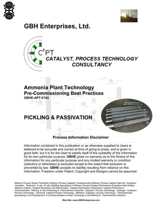 Refinery Process Stream Purification Refinery Process Catalysts Troubleshooting Refinery Process Catalyst Start-Up / Shutdown
Activation Reduction In-situ Ex-situ Sulfiding Specializing in Refinery Process Catalyst Performance Evaluation Heat & Mass
Balance Analysis Catalyst Remaining Life Determination Catalyst Deactivation Assessment Catalyst Performance
Characterization Refining & Gas Processing & Petrochemical Industries Catalysts / Process Technology - Hydrogen Catalysts /
Process Technology – Ammonia Catalyst Process Technology - Methanol Catalysts / process Technology – Petrochemicals
Specializing in the Development & Commercialization of New Technology in the Refining & Petrochemical Industries
Web Site: www.GBHEnterprises.com
GBH Enterprises, Ltd.
Ammonia Plant Technology
Pre-Commissioning Best Practices
GBHE-APT-0102
PICKLING & PASSIVATION
Process Information Disclaimer
Information contained in this publication or as otherwise supplied to Users is
believed to be accurate and correct at time of going to press, and is given in
good faith, but it is for the User to satisfy itself of the suitability of the information
for its own particular purpose. GBHE gives no warranty as to the fitness of this
information for any particular purpose and any implied warranty or condition
(statutory or otherwise) is excluded except to the extent that exclusion is
prevented by law. GBHE accepts no liability resulting from reliance on this
information. Freedom under Patent, Copyright and Designs cannot be assumed.
 