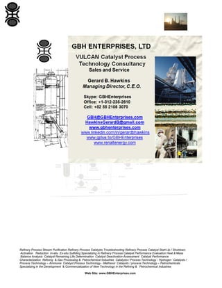 Refinery Process Stream Purification Refinery Process Catalysts Troubleshooting Refinery Process Catalyst Start-Up / Shutdown
Activation Reduction In-situ Ex-situ Sulfiding Specializing in Refinery Process Catalyst Performance Evaluation Heat & Mass
Balance Analysis Catalyst Remaining Life Determination Catalyst Deactivation Assessment Catalyst Performance
Characterization Refining & Gas Processing & Petrochemical Industries Catalysts / Process Technology - Hydrogen Catalysts /
Process Technology – Ammonia Catalyst Process Technology - Methanol Catalysts / process Technology – Petrochemicals
Specializing in the Development & Commercialization of New Technology in the Refining & Petrochemical Industries
Web Site: www.GBHEnterprises.com
 