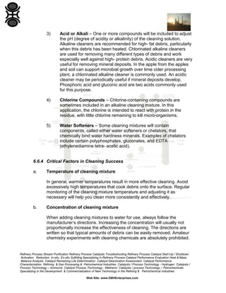 Refinery Process Stream Purification Refinery Process Catalysts Troubleshooting Refinery Process Catalyst Start-Up / Shutdown
Activation Reduction In-situ Ex-situ Sulfiding Specializing in Refinery Process Catalyst Performance Evaluation Heat & Mass
Balance Analysis Catalyst Remaining Life Determination Catalyst Deactivation Assessment Catalyst Performance
Characterization Refining & Gas Processing & Petrochemical Industries Catalysts / Process Technology - Hydrogen Catalysts /
Process Technology – Ammonia Catalyst Process Technology - Methanol Catalysts / process Technology – Petrochemicals
Specializing in the Development & Commercialization of New Technology in the Refining & Petrochemical Industries
Web Site: www.GBHEnterprises.com
3) Acid or Alkali – One or more compounds will be included to adjust
the pH (degree of acidity or alkalinity) of the cleaning solution.
Alkaline cleaners are recommended for high- fat debris, particularly
when this debris has been heated. Chlorinated alkaline cleaners
are used for removing many different types of debris and work
especially well against high- protein debris. Acidic cleaners are very
useful for removing mineral deposits. In the apple from the apples
and soil can support microbial growth over time cider processing
plant, a chlorinated alkaline cleaner is commonly used. An acidic
cleaner may be periodically useful if mineral deposits develop.
Phosphoric acid and gluconic acid are two acids commonly used
for this purpose.
4) Chlorine Compounds – Chlorine-containing compounds are
sometimes included in an alkaline cleaning mixture. In this
application, the chlorine is intended to react with protein in the
residue, with little chlorine remaining to kill micro-organisms.
5) Water Softeners – Some cleaning mixtures will contain
components, called either water softeners or chelators, that
chemically bind water hardness minerals. Examples of chelators
include certain polyphosphates, gluconates, and EDTA
(ethylenediamine tetra- acetic acid).
6.6.4 Critical Factors in Cleaning Success
a. Temperature of cleaning mixture
In general, warmer temperatures result in more effective cleaning. Avoid
excessively high temperatures that cook debris onto the surface. Regular
monitoring of the cleaning mixture temperature and adjusting it as
necessary will help you clean more consistently and effectively.
b. Concentration of cleaning mixture
When adding cleaning mixtures to water for use, always follow the
manufacturer’s directions. Increasing the concentration will usually not
proportionally increase the effectiveness of cleaning. The directions are
written so that typical amounts of debris can be easily removed. Amateur
chemistry experiments with cleaning chemicals are absolutely prohibited.
 