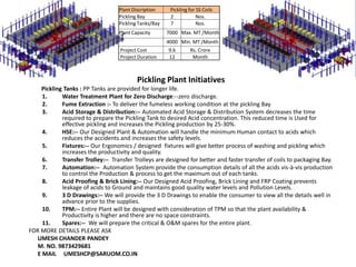 Pickling Plant Initiatives
Pickling Tanks : PP Tanks are provided for longer life.
1. Water Treatment Plant for Zero Discharge:--zero discharge.
2. Fume Extraction :- To deliver the fumeless working condition at the pickling Bay
3. Acid Storage & Distribution:-- Automated Acid Storage & Distribution System decreases the time
required to prepare the Pickling Tank to desired Acid concentration. This reduced time is Used for
effective pickling and increases the Pickling production by 25-30%.
4. HSE:-- Our Designed Plant & Automation will handle the minimum Human contact to acids which
reduces the accidents and increases the safety levels.
5. Fixtures:-- Our Ergonomics / designed fixtures will give better process of washing and pickling which
increases the productivity and quality.
6. Transfer Trolley:-- Transfer Trolleys are designed for better and faster transfer of coils to packaging Bay.
7. Automation:-- Automation System provide the consumption details of all the acids vis-à-vis production
to control the Production & process to get the maximum out of each tanks.
8. Acid Proofing & Brick Lining:-- Our Designed Acid Proofing, Brick Lining and FRP Coating prevents
leakage of acids to Ground and maintains good quality water levels and Pollution Levels.
9. 3 D Drawings:-- We will provide the 3 D Drawings to enable the consumer to view all the details well in
advance prior to the supplies.
10. TPM:-- Entire Plant will be designed with consideration of TPM so that the plant availability &
Productivity is higher and there are no space constraints.
11. Spares:-- We will prepare the critical & O&M spares for the entire plant.
FOR MORE DETAILS PLEASE ASK
UMESH CHANDER PANDEY
M. NO. 9873429681
E MAIL UMESHCP@SARUOM.CO.IN
Plant Discription Pickling for SS Coils
Pickling Bay 2 Nos.
Pickling Tanks/Bay 7 Nos.
Plant Capacity 7000 Max. MT /Month
4000 Min. MT /Month
Project Cost 9.6 Rs. Crore
Project Duration 12 Month
 