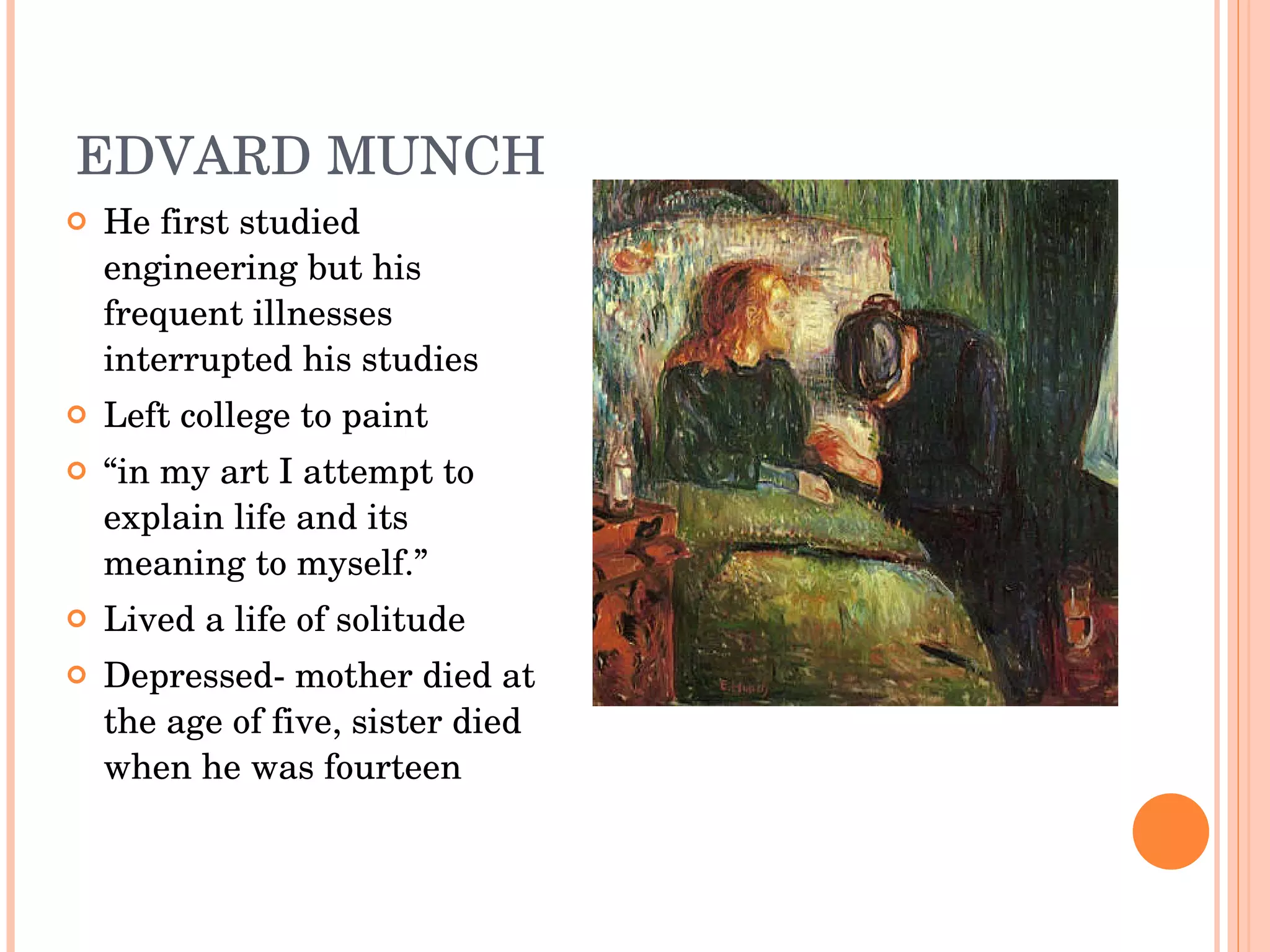 EDVARD MUNCH  He first studied engineering but his frequent illnesses interrupted his studies Left college to paint  “ in my art I attempt to explain life and its meaning to myself.” Lived a life of solitude  Depressed- mother died at the age of five, sister died when he was fourteen 