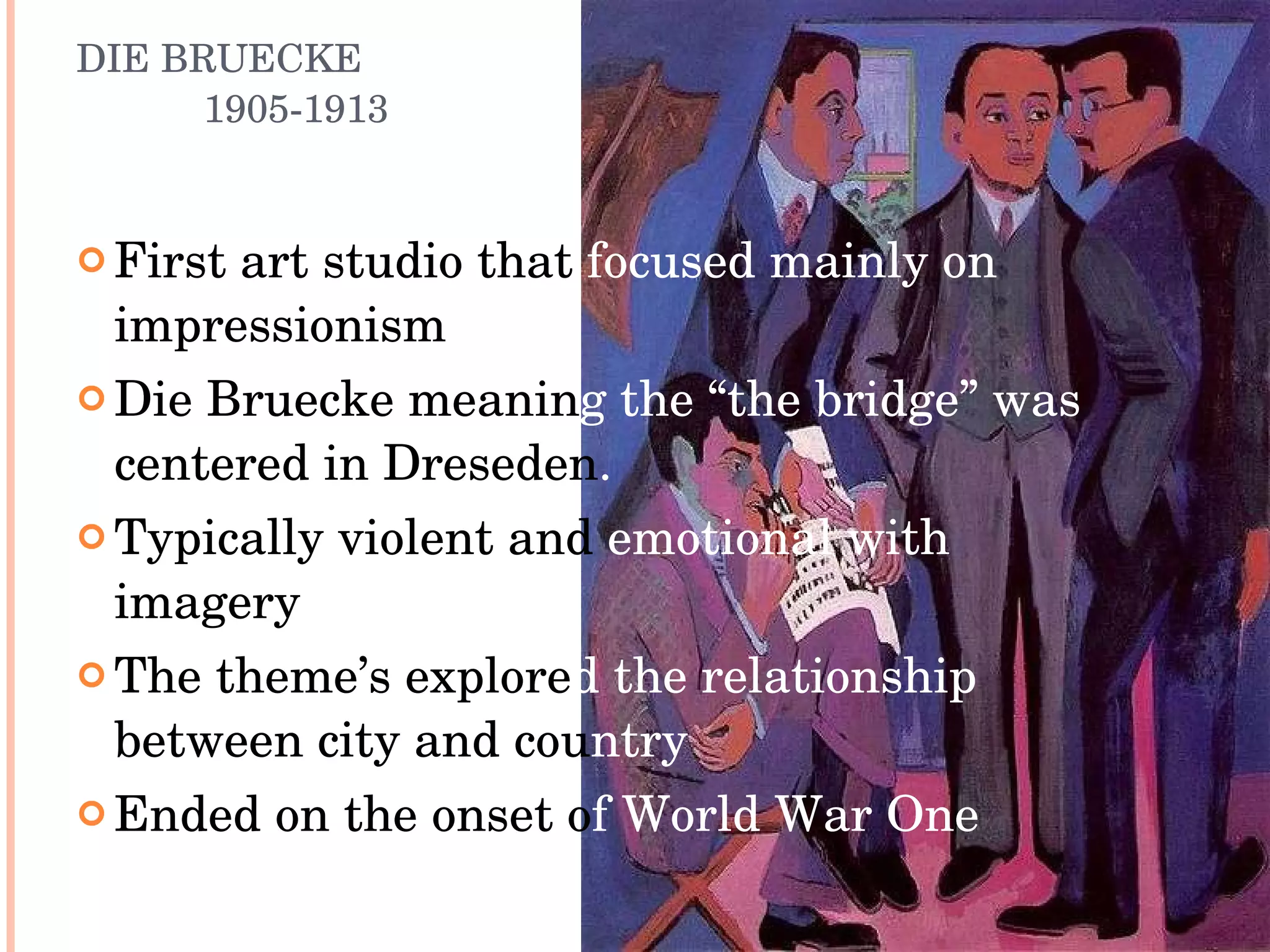 DIE BRUECKE 1905-1913 First art studio that  focused mainly on  impressionism  Die Bruecke meanin g   the “the bridge” was  centered in Dreseden .  Typically violent and  emotional with  imagery The theme’s explore d   the relationship  between city and cou ntry Ended on the onset o f World War One 