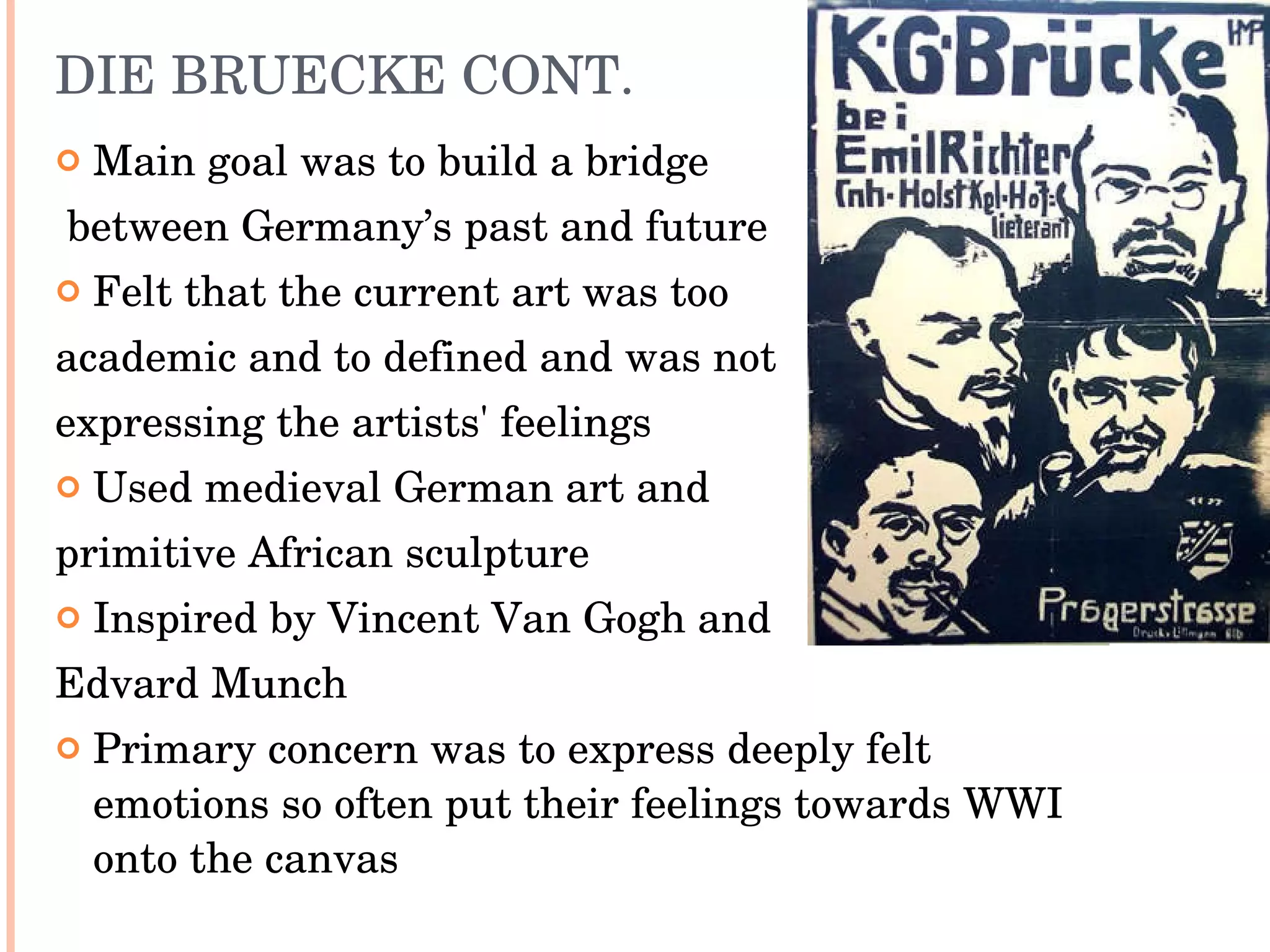 DIE BRUECKE CONT. Main goal was to build a bridge between Germany’s past and future Felt that the current art was too  academic and to defined and was not  expressing the artists' feelings Used medieval German art and  primitive African sculpture Inspired by Vincent Van Gogh and  Edvard Munch Primary concern was to express deeply felt emotions so often put their feelings towards WWI onto the canvas 