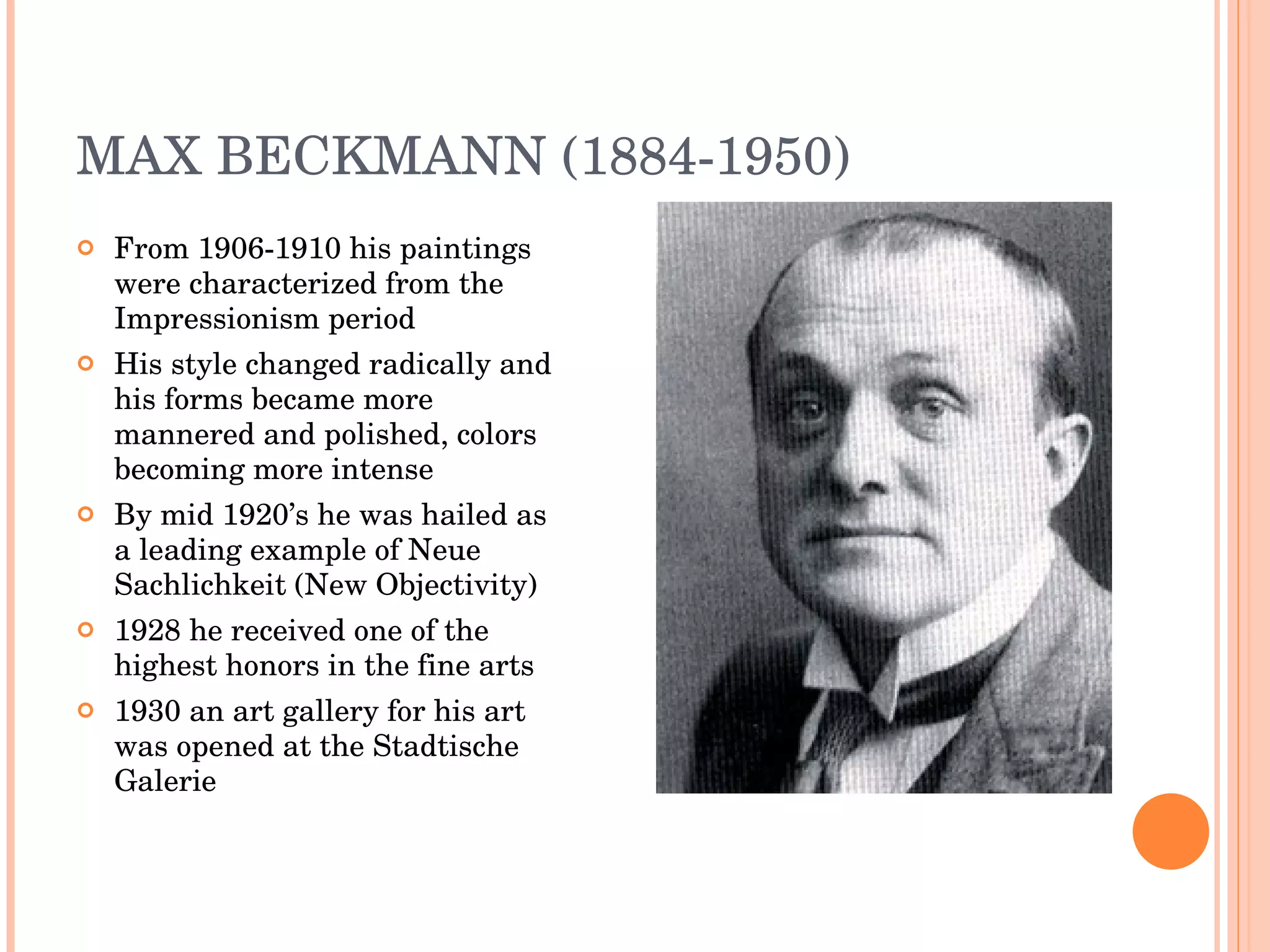 MAX BECKMANN (1884-1950) From 1906-1910 his paintings were characterized from the Impressionism period His style changed radically and his forms became more mannered and polished, colors becoming more intense By mid 1920’s he was hailed as a leading example of Neue Sachlichkeit (New Objectivity) 1928 he received one of the highest honors in the fine arts 1930 an art gallery for his art was opened at the Stadtische Galerie 