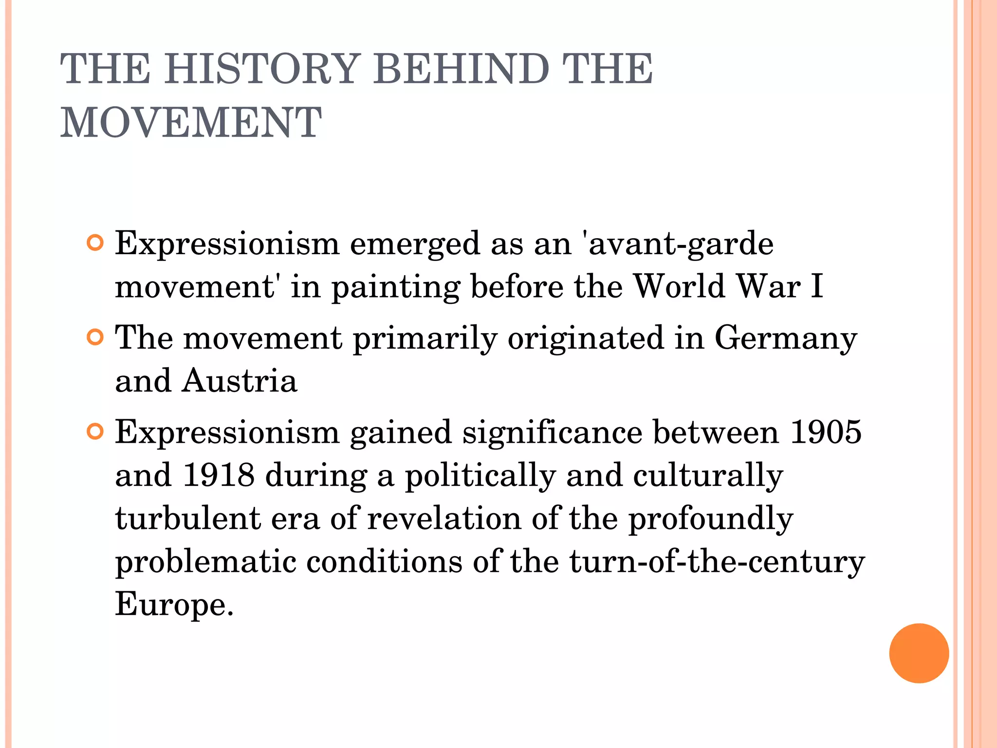 THE HISTORY BEHIND THE MOVEMENT Expressionism emerged as an 'avant-garde movement' in painting before the World War I The movement primarily originated in Germany and Austria Expressionism gained significance between 1905 and 1918 during a politically and culturally turbulent era of revelation of the profoundly problematic conditions of the turn-of-the-century Europe. 