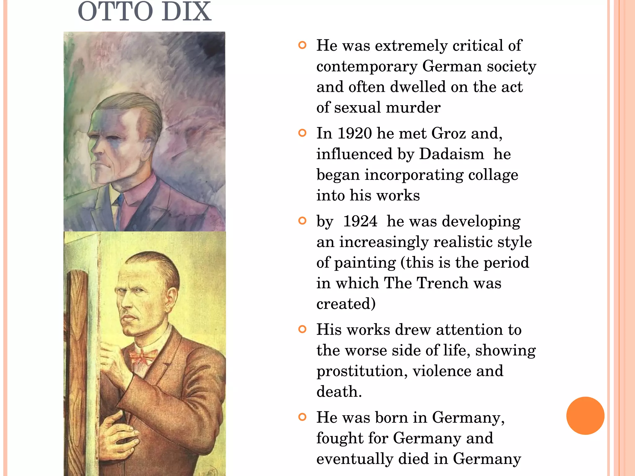 OTTO DIX He was extremely critical of contemporary German society and often dwelled on the act of sexual murder In 1920 he met Groz and, influenced by Dadaism  he began incorporating collage into his works by  1924  he was developing an increasingly realistic style of painting (this is the period in which The Trench was created) His works drew attention to the worse side of life, showing prostitution, violence and death. He was born in Germany, fought for Germany and eventually died in Germany 