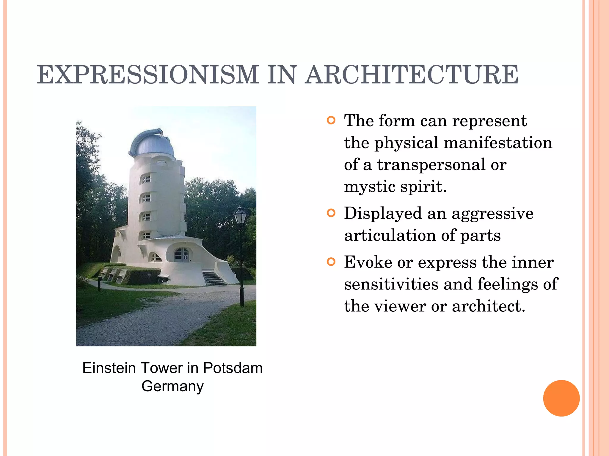 EXPRESSIONISM IN ARCHITECTURE  The form can represent the physical manifestation of a transpersonal or mystic spirit. Displayed an aggressive articulation of parts Evoke or express the inner sensitivities and feelings of the viewer or architect. Einstein Tower in Potsdam Germany 