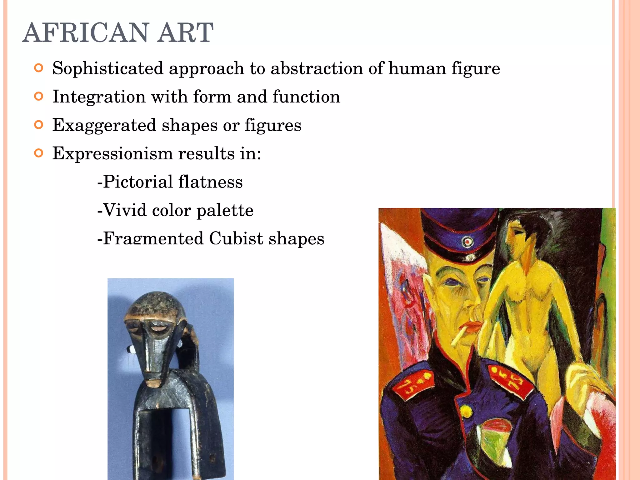 AFRICAN ART Sophisticated approach to abstraction of human figure Integration with form and function Exaggerated shapes or figures Expressionism results in: -Pictorial flatness -Vivid color palette -Fragmented Cubist shapes 