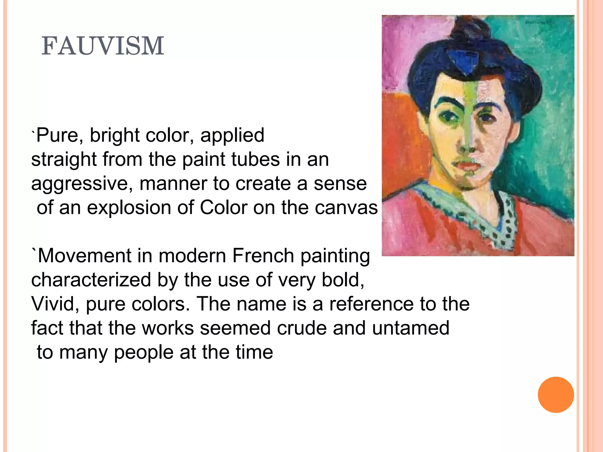 FAUVISM  ` Pure, bright color, applied  straight from the paint tubes in an  aggressive, manner to create a sense of an explosion of Color on the canvas `Movement in modern French painting  characterized by the use of very bold,  Vivid, pure colors. The name is a reference to the  fact that the works seemed crude and untamed to many people at the time 