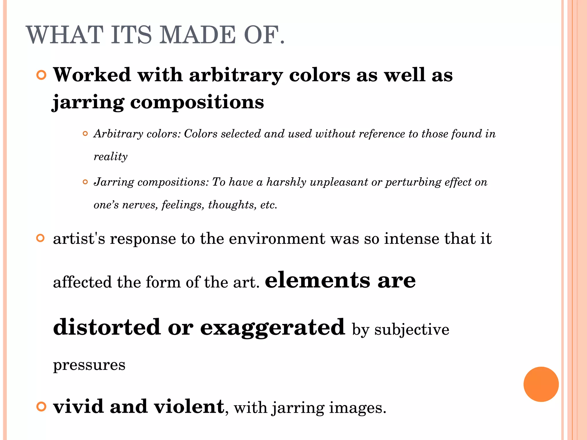 WHAT ITS MADE OF. Worked with arbitrary colors as well as jarring compositions Arbitrary colors: Colors selected and used without reference to those found in reality Jarring compositions: To have a harshly unpleasant or perturbing effect on one’s nerves, feelings, thoughts, etc. artist's response to the environment was so intense that it affected the form of the art.  elements are distorted or exaggerated   by subjective pressures vivid and violent , with jarring images. 
