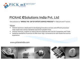 PICKmE eSolutions India Pvt. Ltd
One solution to “BRIDGE THE GAP OF OFFSITE SERVICE PROCESS” in Telecom and IT sector.

Vision
   PICKmE Services is dedicated to developing innovative services and efficient processes
    that create new service standards and enrich people's lives.
   PICKmE Services, a option to reduce Service expenses and cost for Companies and Trade.
   Redefine standards of services to offer Door step convenience & 100% hassle free service
    experience.



www.pickmeindia.com
 
