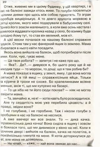 їй
Отже, живемо ми в цьому будинку, у цій квартирі, і в
ас на балконі завжди хтось живе. То голуби поселяться
цілими днями про щось між собою туркотять. То зграя
оробців вицвірінькує. А то довго хрупотів морквою в
(літці кролик, якого мені подарували в бабусиному селі.
Іривіз його зовсім маленького, а коли вже осінь настала і
довелося віддавати кролика назад у село, бо взимку буде
:олодно йому тут, то став він великий, мов кіт.
А цієї весни почалася на нашому балконі справжня
іудасія. Стояв там у нас фанерний ящик із землею. Мама
ібиралася в нього квіти посадити.
Якось вона вийшла на балкон, щоб поприбирати після
,ими. Коли, чую, гукає мене.
— Це твоя робота? — запитує і не каже про що.
— Яка?.. Де?..— дивуюся я, бо цього року ще й не
іиходив туди — то морози, то дощі; що я там робив би?
А мама показує в ящику, у землі, ямку. І де вона могла
ізятися? А в тій ямці — справжнісіньке яйце. Тільки
іа куряче й трохи не схоже. Бо крапелинками всіяне
менше, аніж ті, що ми купуємо на базарі.
— То це хіба не ти його сюди поклав? — ніяк не моглаь
овірити мама.
—Та, звичайно ж, не я! —хотів навіть було розсердитися.
Але ту сердитість мою уже перебила цікавість: а й
правді, звідки воно?
І не голубине, і не горобине. Таж і ніколи голуби з
оробцями в нас на балконі не неслися.
А вже ввечері ми все знали. То — дика качка.
;правжнісінька дика качка! Вона сиділа в ящику і зовсім
е боялася того, що ми дивимося у вікно на неї. Коли я
ідчинив двері і вийшов на балкон, качка не полетіла, а
покійнісінько глянула на мене. Я хотів доторкнутися до
еї, але мама не дозволила.
— Не чіпай, — каже, — хай вона звикає до нас...
 