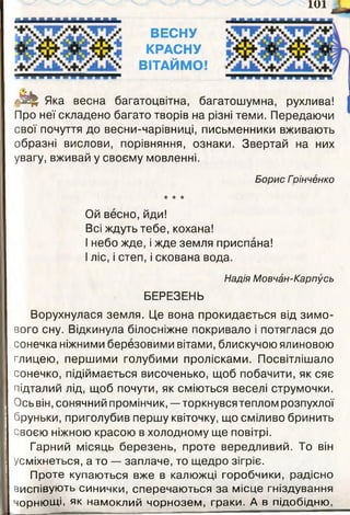 ■ ■ ■ ■ ■ ■ ■ ■ ■ ■ ■ І Д
ВЕСНУ
КРАСНУ
ВІТАЙМО!
т и т і ■
М Яка весна багатоцвітна, багатошумна, рухлива!
Про неї складено багато творів на різні теми. Передаючи
свої почуття до весни-чарівниці, письменники вживають
образні вислови, порівняння, ознаки. Звертай на них
увагу, вживай у своєму мовленні.
Борис Грінчєнко
★ ★ ★
Ой весно, йди!
Всі ждуть тебе, кохана!
І небо жде, і жде земля приспана!
І ліс, і степ, і скована вода.
Надія Мовчан-Карпусь
БЕРЕЗЕНЬ
Ворухнулася земля. Це вона прокидається від зимо­
вого сну. Відкинула білосніжне покривало і потяглася до
сонечка ніжними березовими вітами, блискучою ялиновою
глицею, першими голубими пролісками. Посвітлішало
сонечко, підіймається височенько, щоб побачити, як сяє
підталий лід, щоб почути, як сміються веселі струмочки.
Ось він, сонячний промінчик, —торкнувся теплом розпухлої
бруньки, приголубив першу квіточку, що сміливо бринить
своєю ніжною красою в холодному ще повітрі.
Гарний місяць березень, проте вередливий. То він
Усміхнеться, а то — заплаче, то щедро зігріє.
Проте купаються вже в калюжці горобчики, радісно
виспівують синички, сперечаються за місце гніздування
Чорнющі. як намоклий чорнозем, граки. А в підобідню.
1 0 1 ^
 