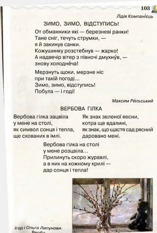 103 £
Лідія Компанієць
ЗИМО, ЗИМО, ВІДСТУПИСЬ!
От обманники які — березневі ранки!
Тане сніг, течуть струмки, —
я й закинув санки.
Кожушинку розстебнув — жарко!
А надвечір вітер з півночі дмухнув, —
знову холоднеча!
Мерзнуть щоки, мерзне ніс
при такій погоді...
Зимо, зимо, відступись!
Побула — і годі!
Максим Рильський
ВЕРБОВА ГІЛКА
Вербова гілка зацвіла
у мене на столі,
як символ сонця і тепла,
ще схованих в імлі.
Як знак зеленої весни,
котра ще вдалині,
як знак, що щастя сад рясний
даровано мені.
Вербова гілка на столі
у мене розцвіла...
Прилинуть скоро журавлі,
а в них на кожному крилі —
дар сонця і тепла!
 