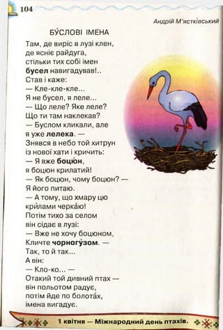 Андрій М ’ястківський
БУСЛОВІ ІМЕНА
Там, де виріс в лузі клен,
де ясніє райдуга,
стільки тих собі імен
бусел навигадував!..
Став і каже:
— Кле-кле-кле...
Я не бусел, я леле...
— Що леле? Яке леле?
Що ти там наклекав?
— Буслом кликали, але
я уже лелека. —
Знявся в небо той хитрун
із нової хати і кричить:
— Я вже боцюн,
я боцюн крилатий!
— Як боцюн, чому боцюн?
Я його питаю.
— А тому, що хмару цю
крилами черкаю!
Потім тихо за селом
він сідає в лузі:
— Вже не хочу боцюном,
Кличте чорногузом. —
Так, то й так...
А він:
— Кло-ко... —
Отакий той дивний птах —
він польотом радує,
потім йде по болотах,
імена вигадує.
» * ♦ 1 квітня — М іж народ ний день птахів. 7*1
 