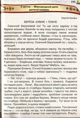 2 квітня — М іж народ ний день
д итячої книж ки.________
Сергій Носань
БЕРЕЗА СУМУЄ І ПЛАЧЕ
Смачний березовий сік! Та ще коли одразу з-під
берези візьмеш банячок чи яку іншу посудинку з чистою
прохолодною водою. А вона солодко пахне живою
деревиною, глибінню землі. Береш і п’єш із насолодою,
повільно, аби не зронити бодай краплинку. П’єш, ніби
вбираєш у серце весну. Смачний березовий сік і, кажуть,
цілющий.
Блукаємо між дерев, збираємо ожину. На пагорбку —
береза стоїть. Біла-біла серед золотих сосен. Стоїть самотня
і ніби зажурена. Листя на ній ріденьке і якесь воно не таке,
як в інших беріз липневої пори, - темно-зелене та густе. Ні.
У цієї воно — бліденьке, жовтаве. Кожну галузку, мов жилоч­
ку, видно крізь нього. Хворіє береза? Мабуть, так...
Підходимо ближче. Очі мої блукають високо-високо між
березового гілля. «Що з тобою трапилось?» — подумки
запитую березу.
— Ой, тату! — скрикує донька. — Глянь, глянь, що це?
І не договорила. В голосі біль і тривога. Кидаюся
поглядом униз... Леле!.. Від самісінької землі ідесь на метр
чи півтора вище із стовбура берези стирчать металеві
трубки, гнуті з жерсті, іржаві жолобки, і просто так зяють
просвердлені дірки і надрубини, зроблені сокирою чи
ножем. Хто чим міг довбав берізку. Живого місця немає
на стовбурі. Обійшов я березу і зрозумів... Тут вона чи не
єдина. Принаймні, в цьому квадраті.
Поруч дорога в’ється, стежки схрестилися. Тож ранньої
весни — хто не йде, не їде, то й заверне до берези соку
скуштувати. І карбує її живе тіло чим попадеться. Ріжуть,
 