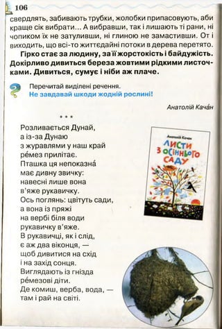 Ісвердлять, забивають трубки, жолобки припасовують, аби
краще сік вибрати... А вибравши, так і лишають ті рани, ні
чопиком їх не затуливши, ні глиною не замастивши. От і
виходить, що всі-то життєдайні потоки в дерева перетято.
Гірко стає за людину, за їїжорстокість і байдужість.
Докірливо дивиться береза жовтими рідкими листоч­
ками. Дивиться, сумує і ніби аж плаче.
Перечитай виділені речення.
Не завдавай ш коди жодній рослині!
Анатолій Качан
Розливається Дунай,
а із-за Дунаю
з журавлями у наш край
ремез прилітає.
Пташка ця непоказна
має дивну звичку:
навесні лише вона
в’яже рукавичку.
Ось поглянь: цвітуть сади,
а вона із пряжі
на вербі біля води
рукавичку в’яже.
В рукавичці, як і слід,
є аж два віконця, —
щоб дивитися на схід
і на захід сонця.
Виглядають із гнізда
ремезові діти.
Де комиш, верба, вода, —
там і рай на світі.
 