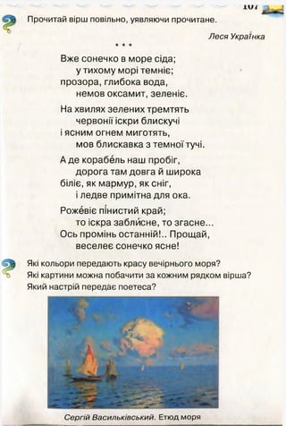 ±и/ '
Прочитай вірш повільно, уявляючи прочитане.
Леся Українка
* * *
Вже сонечко в море сіда;
у тихому морі темніє;
прозора, глибока вода,
немов оксамит, зеленіє.
На хвилях зелених тремтять
червонії іскри блискучі
і ясним огнем миготять,
мов блискавка з темної тучі.
А де корабель наш пробіг,
дорога там довга й широка
біліє, як мармур, як сніг,
і ледве примітна для ока.
Рожевіє пінистий край;
то іскра заблисне, то згасне...
Ось промінь останній!.. Прощай,
веселеє сонечко ясне!
Які кольори передають красу вечірнього моря?
Які картини можна побачити за кожним рядком вірша?
Який настрій передає поетеса?
Сергій Васильківський. Етюд моря
 