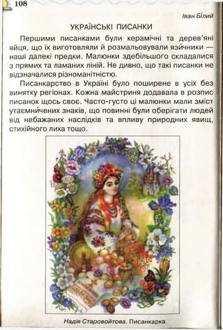 ) 108
Іван Білий
УКРАЇНСЬКІ ПИСАНКИ
Першими писанками були керамічні та дерев’яні
яйця, що їх виготовляли й розмальовували язичники —
наші далекі предки. Малюнки здебільшого складалися
з прямих та ламаних ліній. Не дивно, що такі писанки не
відзначалися різноманітністю.
Писанкарство в Україні було поширене в усіх без
винятку регіонах. Кожна майстриня додавала в розпис
писанок щось своє. Часто-густо ці малюнки мали зміст
утаємничених знаків, що повинні були оберігати людей
від небажаних наслідків та впливу природних явищ,
стихійного лиха тощо.
Надія Старовойтова. Писанкарка
 