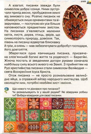 їй» V
А взагалі, писанки завжди були
символом добра і сонця. Ними зустрі­
чали прихід весни, пробудження землі
від зимового сну. Розпис писанок не
обмежується лише орнаментами та ві­
зерунками, — поступово він усе більше
наповнюється предметним змістом.
На писанках з ’являються малюнки
квітів, листя, дерев, птиць, звірів, що
символізують природу, довкілля. Так,
півень на писанці відвертав блискавку
й грім, а олень — мав забезпечувати добробут господаря,
його довголіття.
Збереглася одна язичницька писанка, присвяче­
на слов’янській богині життя та родючості — Берегині.
Жіноча постать зі зведеними догори руками означала
найбільшу силу всього живого на Землі. З прийняттям на
Русі християнства писанки стали символом Великодня —
свята Воскресіння Ісуса Христа.
Отож писанка — не просто розмальоване велико­
днє яйце, а справжній витвір народного мистецтва. Щоб
оволодіти ним, потрібні неабиякі хист і вміння.
Що нового ти дізнався про писанки?
Чи розмальовують їх у вашій родині? Які візерунки робиш
ти? Вибери візерунок для своєї писанки.
ИНгеа.ЗДВв
 