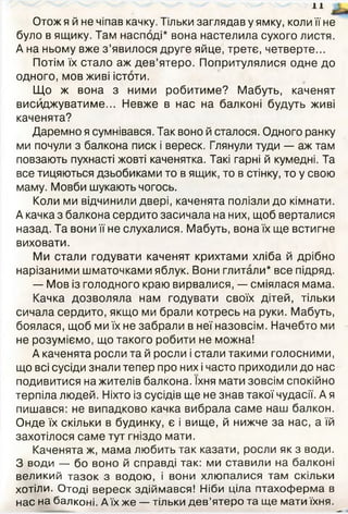 11
Отож я й не чіпав качку. Тільки заглядав у ямку, коли її не
було в ящику. Там насподі* вона настелила сухого листя.
А на ньому вже з ’явилося друге яйце, третє, четверте...
Потім їх стало аж дев’ятеро. Попритулялися одне до
одного, мов живі істоти.
Що ж вона з ними робитиме? Мабуть, каченят
висиджуватиме... Невже в нас на балконі будуть живі
каченята?
Даремно я сумнівався. Так воно й сталося. Одного ранку
ми почули з балкона писк і вереск. Глянули туди — аж там
повзають пухнасті жовті каченятка. Такі гарні й кумедні. Та
все тицяються дзьобиками то в ящик, то в стінку, то у свою
маму. Мовби шукають чогось.
Коли ми відчинили двері, каченята полізли до кімнати.
А качка з балкона сердито засичала на них, щоб верталися
назад. Та вони її не слухалися. Мабуть, вона їх ще встигне
виховати.
Ми стали годувати каченят крихтами хліба й дрібно
нарізаними шматочками яблук. Вони глитали* все підряд.
— Мов із голодного краю вирвалися, — сміялася мама.
Качка дозволяла нам годувати своїх дітей, тільки
сичала сердито, якщо ми брали котресь на руки. Мабуть,
боялася, щоб ми їх не забрали в неї назовсім. Начебто ми
не розуміємо, що такого робити не можна!
А каченята росли та й росли і стали такими голосними,
що всі сусіди знали тепер про них і часто приходили до нас
подивитися на жителів балкона. їхня мати зовсім спокійно
терпіла людей. Ніхто із сусідів ще не знав такої чудасії. А я
пишався: не випадково качка вибрала саме наш балкон.
Онде їх скільки в будинку, є і вище, й нижче за нас, а їй
захотілося саме тут гніздо мати.
Каченята ж, мама любить так казати, росли як з води.
З води — бо воно й справді так: ми ставили на балконі
великий тазок з водою, і вони хлюпалися там скільки
хотіли. Отоді вереск здіймався! Ніби ціла птахоферма в
нас на балконі. А їх же — тільки дев’ятеро та ще мати їхня.
 