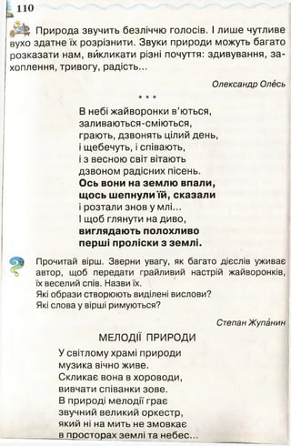 110
& Природа звучить безліччю голосів. І лише чутливе
вухо здатне їх розрізнити. Звуки природи можуть багато
розказати нам, відкликати різні почуття: здивування, за­
хоплення, тривогу, радість...
Олександр Олесь
* * ★
В небі жайворонки в’ються,
заливаються-сміються,
грають, дзвонять цілий день,
і щебечуть, і співають,
і з весною світ вітають
дзвоном радісних пісень.
Ось вони на землю впали,
щось шепнули їй, сказали
і розтали знов у млі...
І щоб глянути на диво,
виглядають полохливо
перші проліски з землі.
Прочитай вірш. Зверни увагу, як багато дієслів уживає
автор, щоб передати грайливий настрій жайворонків,
їх веселий спів. Назви їх.
Які образи створюють виділені вислови?
Які слова у вірші римуються?
Степан Жупанин
МЕЛОДІЇ ПРИРОДИ
У світлому храмі природи
музика вічно живе.
Скликає вона в хороводи,
вивчати співанки зове.
В природі мелодії грає
звучний великий оркестр,
який ні на мить не змовкає
в просторах землі та небес...
 