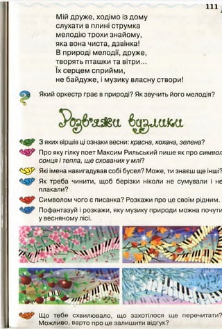 і
Мій друже, ходімо із дому
слухати в плині струмка
мелодію трохи знайому,
яка вона чиста, дзвінка!
В природі мелодії, друже,
творять пташки та вітри...
їх серцем сприйми,
не байдуже, і музику власну створи!
Який оркестр грає в природі? Як звучить його мелодія?
& ш , а ь а ,
<■^5^ 3 яких віршів ці ознаки весни: красна, кохана, зелена?
Про яку гілку поет Максим Рильський пише як про символ
сонця і тепла, ще схованих у млі?
<^5^ Які імена навигадував собі бусел? Може, ти знаєш ще інші?
Як треба чинити, щоб берізки ніколи не сумували і не
плакали?
111
Символом чого є писанка? Розкажи про це своїм рідним.
Пофантазуй і розкажи, яку музику природи можна почути
у весняному лісі.
Що тебе схвилювало, що захотілося ще перечитати?
Можливо, варто про це залишити відгук?
 