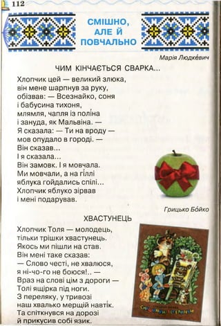 СМІШНО,
АЛЕ Й
ПОВЧАЛЬНО
Марія Людкевич
ЧИМ КІНЧАЄТЬСЯ СВАРКА...
Хлопчик цей — великий злюка,
він мене шарпнув за руку,
обізвав: — Всезнайко, соня
і бабусина тихоня,
млямля, чапля із поліна
і зануда, як Мальвіна. —
Я сказала: — Ти на вроду —
мов опудало в городі. —
Він сказав...
І я сказала...
Він замовк. І я мовчала.
Ми мовчали, а на гіллі
яблука гойдались спілі...
Хлопчик яблуко зірвав
і мені подарував.
Грицько Бойко
ХВАСТУНЕЦЬ
Хлопчик Толя — молодець,
тільки трішки хвастунець.
Якось ми пішли на став.
Він мені таке сказав:
— Слово честі, не хвалюся,
я ні-чо-го не боюся!.. —
Враз на слові цім з дороги —
Толі ящірка під ноги.
З переляку, у тривозі
наш хвалько мерщій навтік.
Та спіткнувся на дорозі
й прикусив собі язик.
 