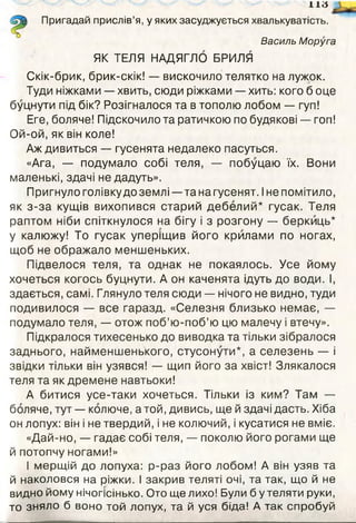 н а
Пригадай прислів’я, у яких засуджується хвалькуватість.
Василь Моруга
ЯК ТЕЛЯ НАДЯГЛО БРИЛЯ
Скік-брик, брик-скік! — вискочило телятко на лужок.
Туди ніжками — хвить, сюди ріжками — хить: кого б оце
буцнути під бік? Розігналося та в тополю лобом — гуп!
Еге, боляче! Підскочило та ратичкою по будякові — гоп!
Ой-ой, як він коле!
Аж дивиться — гусенята недалеко пасуться.
«Ага, — подумало собі теля, — побуцаю їх. Вони
маленькі, здачі не дадуть».
Пригнуло голівку до землі —та на гусенят. Іне помітило,
як з-за кущів вихопився старий дебелий* гусак. Теля
раптом ніби спіткнулося на бігу і з розгону — беркиць*
у калюжу! То гусак уперіщив його крилами по ногах,
щоб не ображало меншеньких.
Підвелося теля, та однак не покаялось. Усе йому
хочеться когось буцнути. А он каченята ідуть до води. І,
здається, самі. Глянуло теля сюди — нічого не видно, туди
подивилося — все гаразд. «Селезня близько немає, —
подумало теля, — отож поб’ю-поб’ю цю малечу і втечу».
Підкралося тихесенько до виводка та тільки зібралося
заднього, найменшенького, стусонути*, а селезень — і
звідки тільки він узявся! — щип його за хвіст! Злякалося
теля та як дремене навтьоки!
А битися усе-таки хочеться. Тільки із ким? Там —
боляче, тут — колюче, а той, дивись, ще й здачі дасть. Хіба
он лопух: він і не твердий, і не колючий, і кусатися не вміє.
«Дай-но, — гадає собі теля, — поколю його рогами ще
й потопчу ногами!»
І мерщій до лопуха: р-раз його лобом! А він узяв та
й наколовся на ріжки. І закрив теляті очі, та так, що й не
видно йому нічогісінько. Ото ще лихо! Були б у теляти руки,
то зняло б воно той лопух, та й уся біда! А так спробуй
 