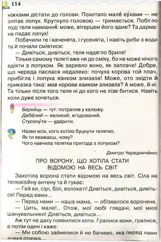 ніжками дістати до голови. Похитало мале вухами — не
злітає лопух. Крутнуло головою — тримається. Побігло
тоді теля навмання: може, вітерцем його здме? Та дарма:
не падає лопух!
Побачили те і каченята, і гусенята, і навіть риби з води
та й почали сміятися:
— Дивіться, дивіться, теля надягло бриля!
Тільки самому теляті вже не до сміху, бо не може нічого
вдіяти з лопухом. Як заревло воно, як заплаче! Добре,
що череда паслася недалеко: почула корова той плач,
прибігла і лопуха язиком злизала! Може, ото звідти й
приказка така: мов корова язиком злизала? А може, й ні.
Та тільки після того теля ні до кого не лізе битися. Навіть
коли дуже хочеться.
Беркиць — тут: потрапив у калюжу.
Дебелий — великий, вгодований.
Стусонути — ударити.
Назви всіх, кого хотіло буцнути телятко.
Як ти вважаєш, чому?
Чого навчила телятка пригода з лопухом?
Дмитро Чередниченко
ПРО ВОРОНУ, ЩО ХОТІЛА СТАТИ
ВІДОМОЮ НА ВЕСЬ СВІТ
Захотіла ворона стати відомою на весь світ. Сіла на
телевізійну антену та й гукає:
— Гей ви, сірі, білі, волохаті! Дивіться, дивіться, дивіть­
ся! Перед вами...
— Перед нами — наша мама, — обізвалося вороненя.
— Цить, мале!.. Отож, мої любі глядачі, мої милі
шанувальники! Дивіться, дивіться...
Аж тут на даху появилися коти. Гралися вони, гралися,
а потім один і каже:
— Ми собою зайнялися й не бачимо, яка перед нами
 