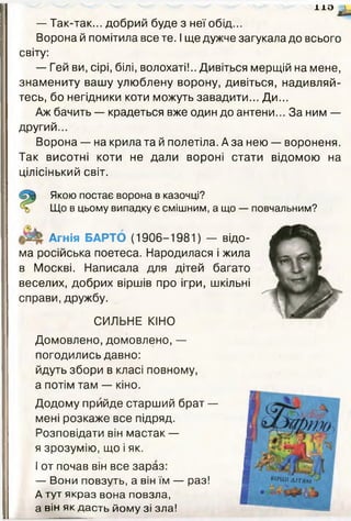 1X0 А
— Так-так... добрий буде з неї обід...
Ворона й помітила все те. І ще дужче загукала до всього
світу:
— Гей ви, сірі, білі, волохаті!.. Дивіться мерщій на мене,
знамениту вашу улюблену ворону, дивіться, надивляй­
тесь, бо негідники коти можуть завадити... Ди...
Аж бачить — крадеться вже один до антени... За ним —
другий...
Ворона — на крила та й полетіла. А за нею — вороненя.
Так висотні коти не дали вороні стати відомою на
цілісінький світ.
Якою постає ворона в казочці?
Що в цьому випадку є смішним, а що — повчальним?
Агнія ВАРТО (1906-1981) — відо­
ма російська поетеса. Народилася і жила
в Москві. Написала для дітей багато
веселих, добрих віршів про ігри, шкільні
справи, дружбу.
СИЛЬНЕ КІНО
Домовлено, домовлено, —
погодились давно:
йдуть збори в класі повному,
а потім там — кіно.
Додому прийде старший брат —
мені розкаже все підряд.
Розповідати він мастак —
я зрозумію, що і як.
І от почав він все зараз:
— Вони повзуть, а він їм — раз!
А тут якраз вона повзла,
а він як дасть йому зі зла!
 